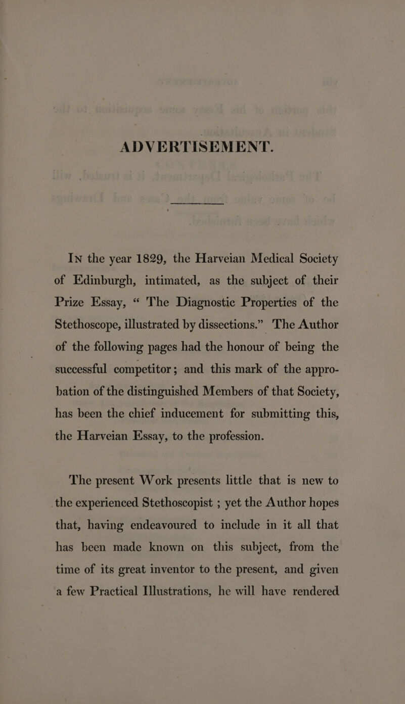 ADVERTISEMENT. In the year 1829, the Harveian Medical Society of Edinburgh, intimated, as the subject of their Prize Essay, “ The Diagnostic Properties of the Stethoscope, illustrated by dissections.” The Author of the following pages had the honour of being the successful competitor ; and this mark of the appro- bation of the distinguished Members of that Society, has been the chief inducement for submitting this, the Harveian Essay, to the profession. The present Work presents little that is new to the experienced Stethoscopist ; yet the Author hopes that, having endeavoured to include in it all that has been made known on this subject, from the time of its great inventor to the present, and given a few Practical Illustrations, he will have rendered