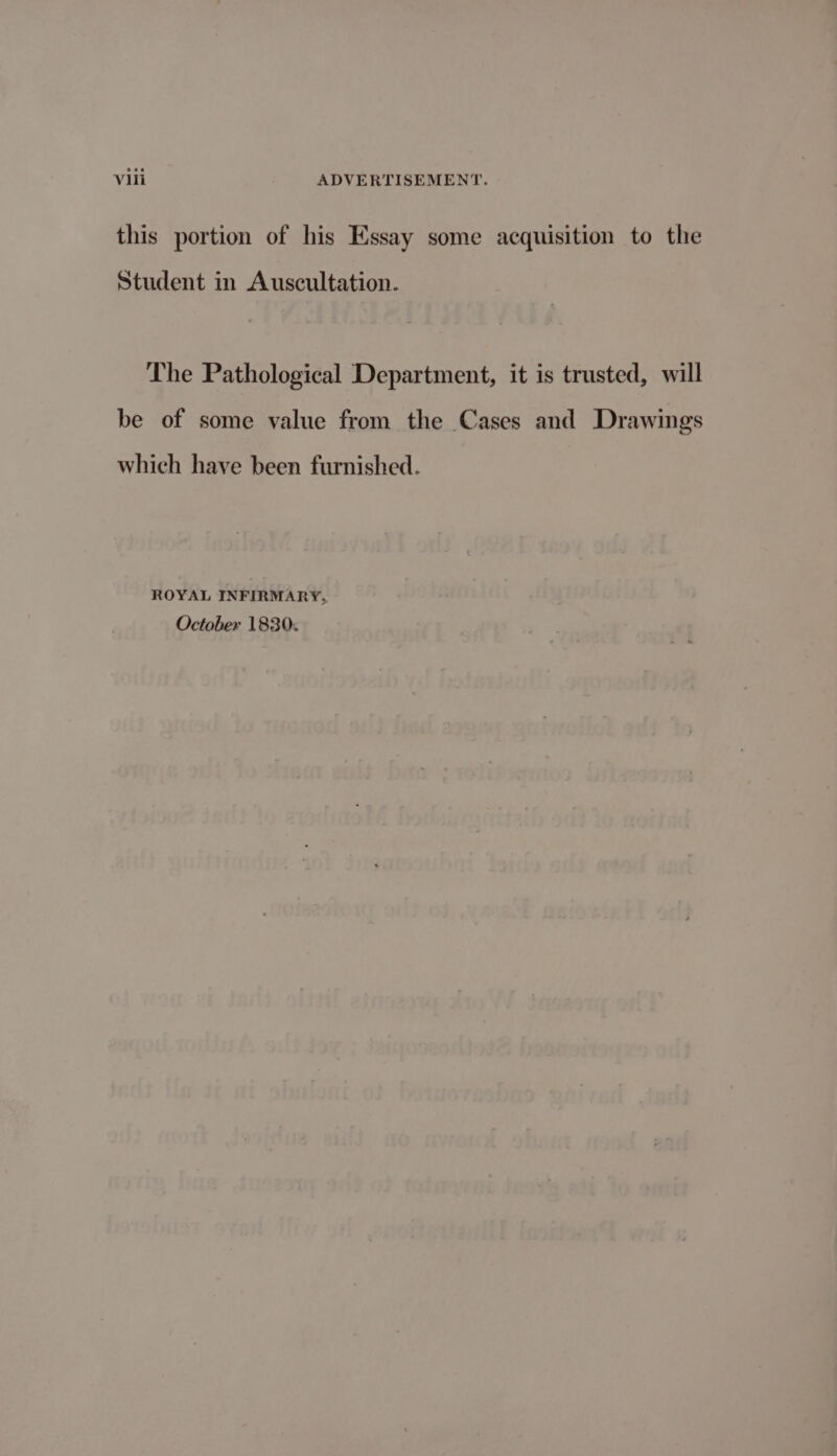 this portion of his Essay some acquisition to the Student in Auscultation. The Pathological Department, it is trusted, will be of some value from the Cases and Drawings which have been furnished. ROYAL INFIRMARY, October 1830.