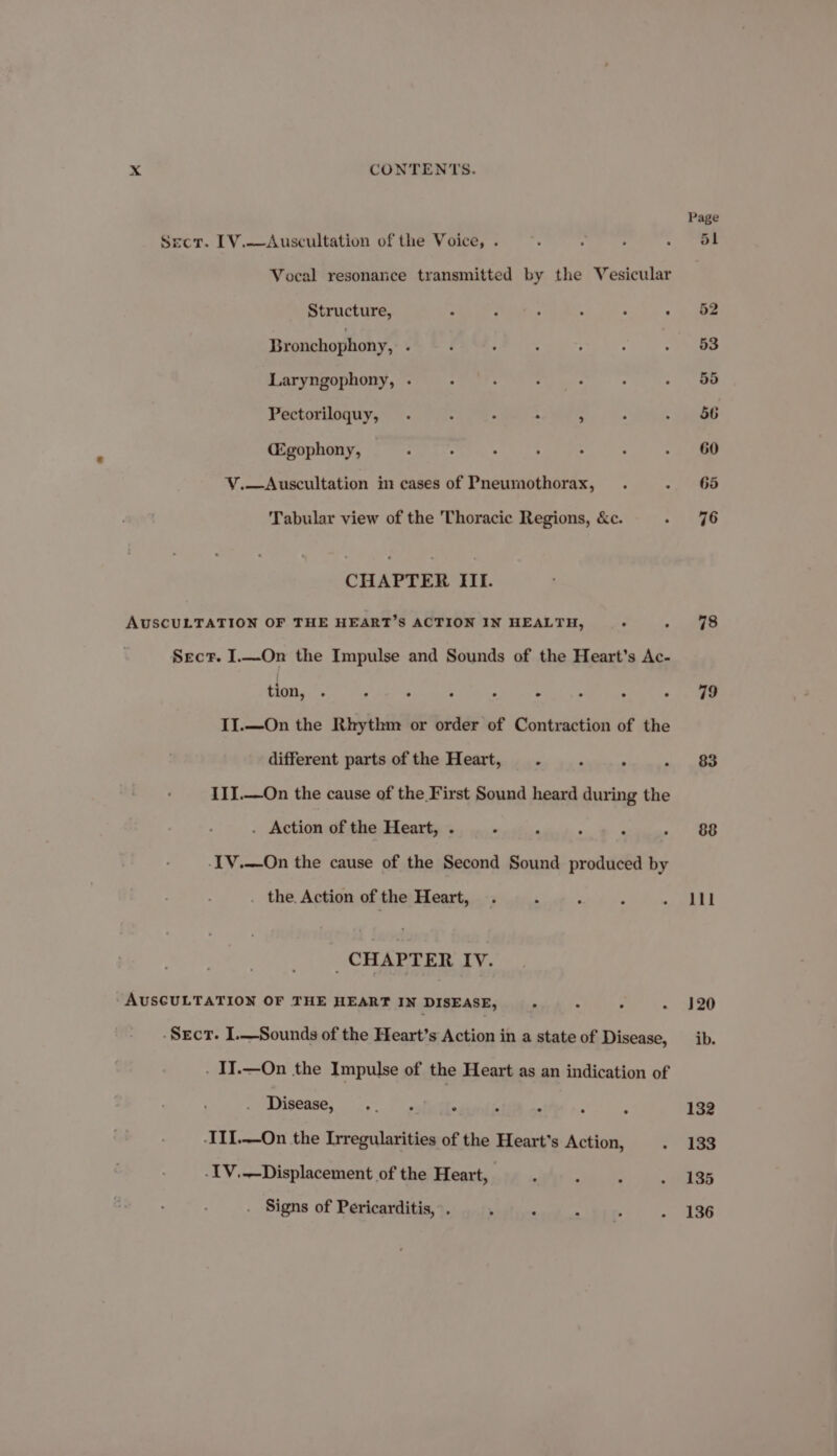 sect. L[V.—Auscultation of the Voice, . Vocal resonance transmitted by the Vesicular Structure, R 3 ° : ‘ * Bronchophony, : Laryngophony, . Pectoriloquy, . : : : - (Egophony, V.—<Auscultation im cases of Pneumothorax, Tabular view of the Thoracic Regions, &c. CHAPTER III. AUSCULTATION OF THE HEART’S ACTION IN HEALTH, Sect. I.—On the Impulse and Sounds of the Heart’s Ac- tion, . ° . . ° e II.—On the Rhythm or order of Contraction of the different parts of the Heart, . : ° III.—On the cause of the First Sound heard during the . Action of the Heart, . . -IV.—On the cause of the Second Sound produced by . the. Action of the Heart, CHAPTER IV. AUSCULTATION OF THE HEART IN DISEASE, . -Srect. I.—Sounds of the Heart’s Ackion in a state of Disease, . IJ.—On the Impulse of the Heart as an indication of Tyeease... is. tel ss -II1.—On the Irregularities of the Heart's Action, -IV,—Displacement of the Heart, Signs of Pericarditis, ’. ‘ ‘ : 78 79 88 111 120 ib. 132 133 135 136