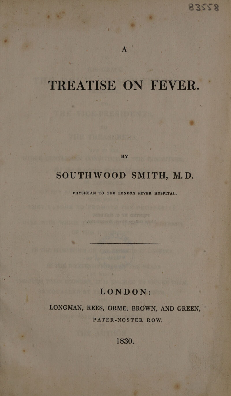 A TREATISE ON FEVER. BY SOUTHWOOD SMITH, M.D. PHYSICIAN TO THE LONDON FEVER HOSPITAL. LONDON: LONGMAN, REES, ORME, BROWN, AND GREEN, PATER-NOSTER ROW. 1830.