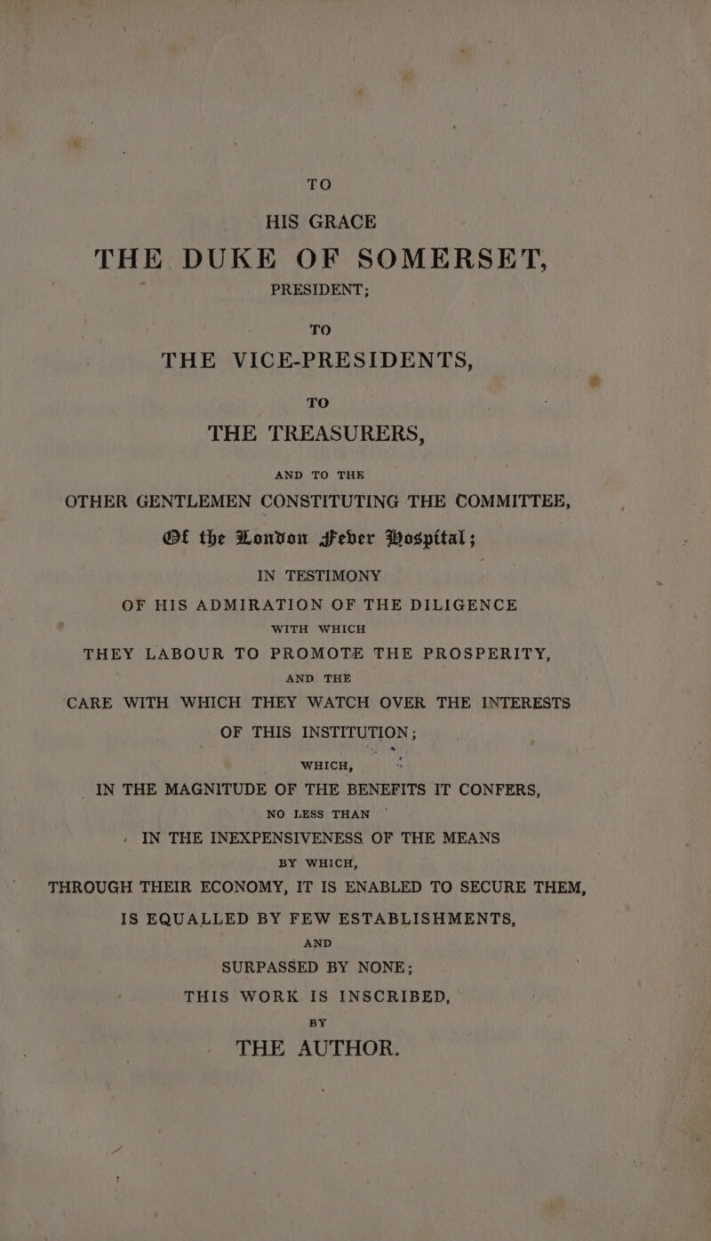 TO HIS GRACE THE DUKE OF SOMERSET, PRESIDENT; TO THE VICE-PRESIDENTS, TO THE TREASURERS, AND TO THE OTHER GENTLEMEN CONSTITUTING THE COMMITTEE, @f the London Seber Wospital ; IN TESTIMONY OF HIS ADMIRATION OF THE DILIGENCE WITH WHICH THEY LABOUR TO PROMOTE THE PROSPERITY, AND THE CARE WITH WHICH THEY WATCH OVER THE INTERESTS OF THIS INSTITUTION ; WHICH, _IN THE MAGNITUDE OF THE BENEFITS IT CONFERS, NO LESS THAN IN THE INEXPENSIVENESS OF THE MEANS BY WHICH, THROUGH THEIR ECONOMY, IT IS ENABLED TO SECURE THEM, IS EQUALLED BY FEW ESTABLISHMENTS, AND SURPASSED BY NONE; THIS WORK IS INSCRIBED, BY THE AUTHOR.