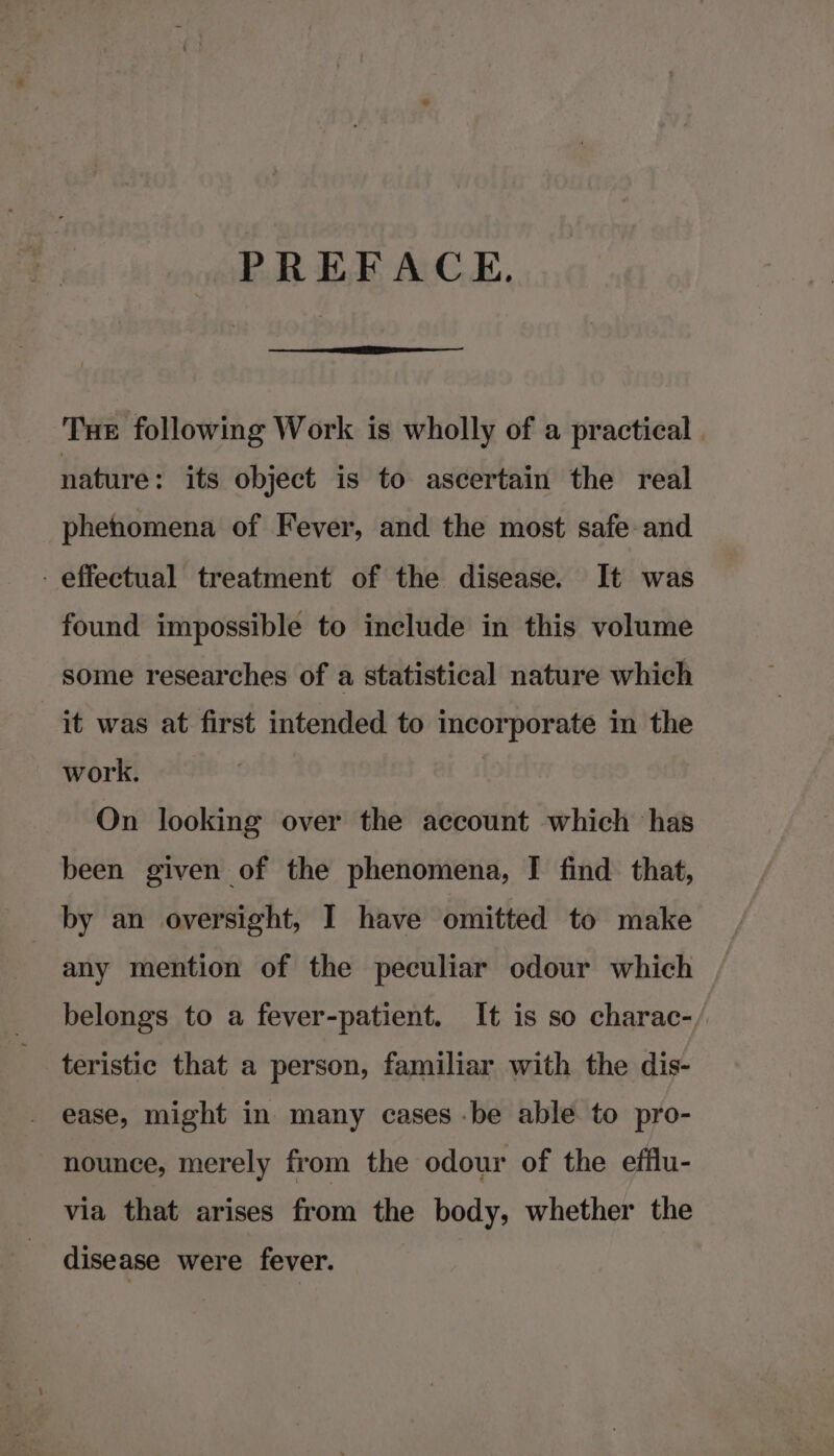 PREFACE. Tue following Work is wholly of a practical. nature: its object is to ascertain the real phenomena of Fever, and the most safe and - effectual treatment of the disease. It was found impossible to include in this volume some researches of a statistical nature which it was at first intended to incorporate in the work. | On looking over the account which has been given of the phenomena, I find that, by an oversight, I have omitted to make any mention of the peculiar odour which belongs to a fever-patient. It is so charac-/ teristic that a person, familiar with the dis- ease, might in many cases -be able to pro- nounce, merely from the odour of the efflu- via that arises from the body, whether the disease were fever.