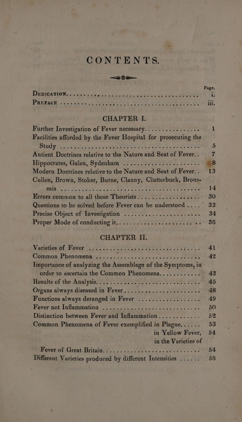 CONTENTS. &lt;2 oe Page. DepicaTion........ id fem htit a od sigh 3, ws “8 Rhee gh RO : iy PREFACE ..------.. 0.00, ee IDLE NT RUN MME! 10 lil. CHAPTER I. Further Investigation of Fever necessary................ Jap Facilities afforded by the Fever Hospital for prosecuting the Sener kr Scar A cs kee mp ne, A OREE SO UIE ene 5 Antient Doctrines relative to the Nature and Seatof Fever.. 7 Hippocrates; Gilew, Sydembatn tern, eel. PaaS 8 Modern Doctrines relative to the Nature and Seat of Fever.. 13 Cullen, Brown, Stoker, Burne, Clanny, Clutterbuck, Brous- Dt Repke ae EE Net REE Sn a Mie Mab ak ee ded cand Ale Rey LN Rad p. Se 14 Errors common to all these Theorists............ we SH YO 1 BO Questions to be solved before Fever can be understood .... 33 Precise. Object: of “EnVestigation 2s es pat ac ee ee 34 Proper Mode of conducting it,........... ogee se $936 CHAPTER II. PU OE ie NE gis lny BL Sab tc SEE ee a SE a ; 41 Common Phenomena ...... Sah vied eat Dat she! Sst ciet MEM a Shae Importance of analyzing the Assemblage of the Symptoms, in order to ascertain the Common Phenomena............ AB Results of the Analysis........ Se renin hrs Oh iy. Bee 45 Organs always diseased in Fever..........-.2-22+00008 48 Functions always deranged in Fever ............-..... AQ ever not) inlammauon oe ee in aie he alarals «wine's ae 50 Distinction between Fever and Inflammation............ 52 Common Phenomena of Fever exemplified in Plague...... 53 in Yellow Fever, 54 in the Varieties of