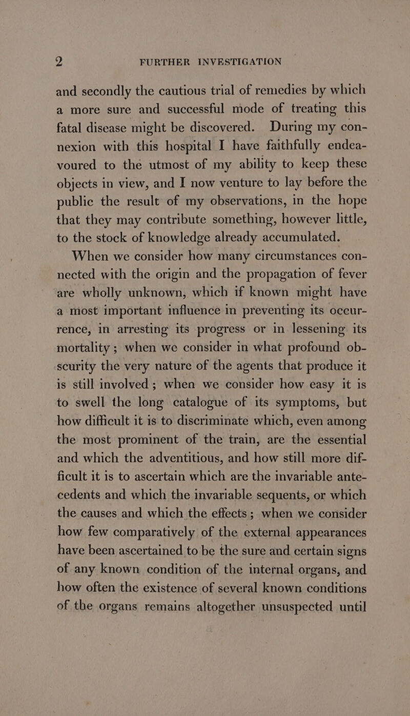 and secondly the cautious trial of remedies by which a more sure and successful mode of treating this fatal disease might be discovered. During my con- nexion with this hospital I have faithfully endea- voured to the utmost of my ability to keep these objects in view, and I now venture to lay before the public the result of my observations, in the hope that they may contribute something, however little, to the stock of knowledge already accumulated. When we consider how many circumstances con- nected with the origin and the propagation of fever are wholly unknown, which if known might have a most important influence in preventing its occur- rence, in arresting its progress or in lessening its mortality ; when we consider in what profound ob- scurity the very nature of the agents that produce it is still involved ; when we consider how easy it is to swell the long catalogue of its symptoms, but how difficult it is to discriminate which, even among the most prominent of the train, are the essential and which the adventitious, and how still more dif- ficult it 1s to ascertain which are the invariable ante- cedents and which the invariable sequents, or which the causes and which the effects ; when we consider how few comparatively of the external appearances have been ascertained to be the sure and certain signs of any known condition of the internal organs, and how often the existence of several known conditions of the organs remains altogether unsuspected until