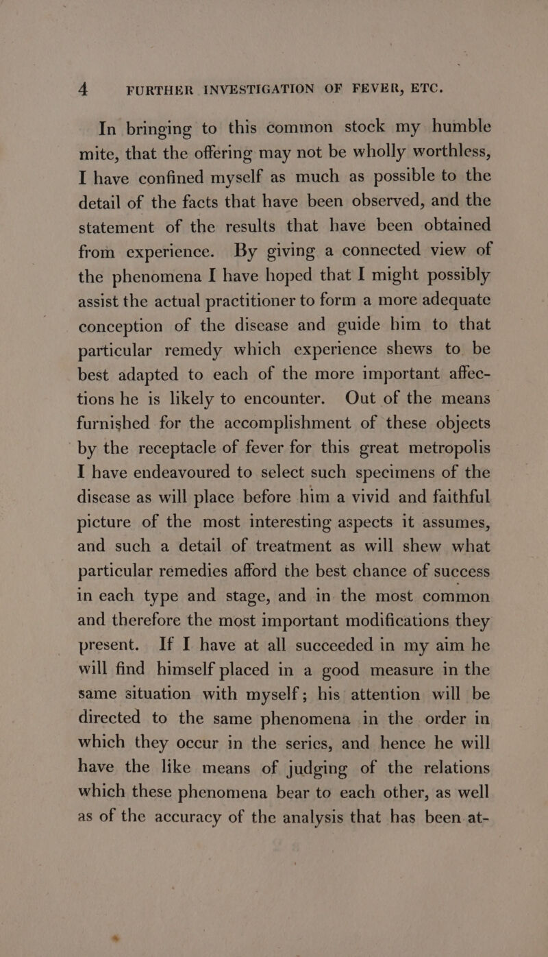 In bringing to this common stock my humble mite, that the offering may not be wholly worthless, I have confined myself as much as possible to the detail of the facts that have been observed, and the statement of the results that have been obtained from experience. By giving a connected view of the phenomena I have hoped that I might possibly assist the actual practitioner to form a more adequate conception of the disease and guide him to that particular remedy which experience shews to be best adapted to each of the more important affec- tions he is likely to encounter. Out of the means furnished for the accomplishment of these objects by the receptacle of fever for this great metropolis I have endeavoured to select such specimens of the disease as will place before him a vivid and faithful picture of the most interesting aspects it assumes, and such a detail of treatment as will shew what particular remedies afford the best chance of success in each type and stage, and in the most common and therefore the most important modifications they present. If I have at all succeeded in my aim he will find himself placed in a good measure in the same situation with myself; his attention will be directed to the same phenomena in the order in which they occur in the series, and hence he will have the like means of judging of the relations which these phenomena bear to each other, as well as of the accuracy of the analysis that has been at-