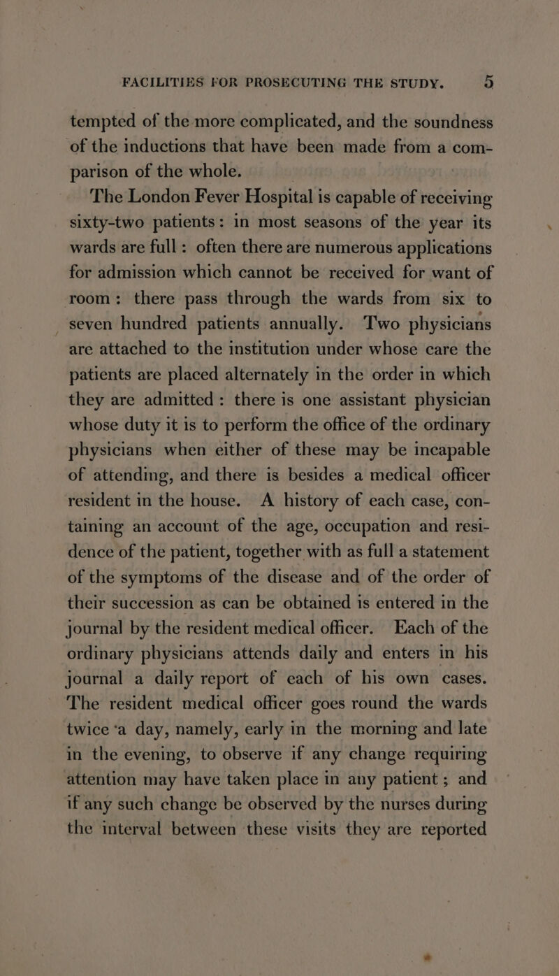 tempted of the more complicated, and the soundness of the inductions that have been made from a com- parison of the whole. | The London Fever Hospital is capable of receiving sixty-two patients: in most seasons of the year its wards are full: often there are numerous applications for admission which cannot be received for want of room: there pass through the wards from six to seven hundred patients annually. Two physicians are attached to the institution under whose care the patients are placed alternately in the order in which they are admitted: there is one assistant physician whose duty it is to perform the office of the ordinary physicians when either of these may be incapable of attending, and there is besides a medical officer resident in the house. A history of each case, con- taining an account of the age, occupation and resi- dence of the patient, together with as full a statement of the symptoms of the disease and of the order of their succession as can be obtained 1s entered in the journal by the resident medical officer. Each of the ordinary physicians attends daily and enters in his joarnal a daily report of each of his own cases. The resident medical officer goes round the wards twice ‘a day, namely, early in the morning and late in the evening, to observe if any change requiring attention may have taken place in any patient ; and if any such change be observed by the nurses during the interval between these visits they are reported
