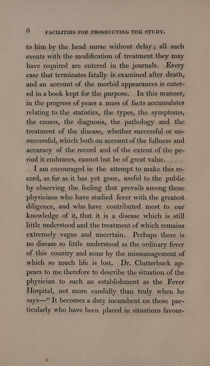 to him by the head nurse without delay; all such events with the modification of treatment they may have required are entered in the journals. Every case that terminates fatally is examined after death, and an account of the morbid appearances is enter- ed ina book kept for the purpose. In this manner, in the progress of years a mass of facts accumulates relating to the statistics, the types, the symptoms, the causes, the diagnosis, the pathology and. the treatment of the disease, whether successful or un- successful, which both on account of the fullness and accuracy of the record and of the extent of the pe- riod it embraces, cannot but be of great value. I am encouraged in the attempt to make this re- cord, as far as.it has yet gone, useful to the public by observing the feeling that prevails among those physicians who have studied fever with the greatest diligence, and who have contributed most to our knowledge of it, that it is a disease which is still little understood and the treatment of which remains extremely vague and uncertain. Perhaps there is no disease so little understood as the ordinary fever of this country and none by the mismanagement of which so much life is lost. Dr. Clutterbuck ap- pears to me therefore to describe the situation of the physician to such an establishment as the Fever Hospital, not more candidly than truly when he says— It becomes a duty incumbent on those par- ticularly who have been placed in situations favour-