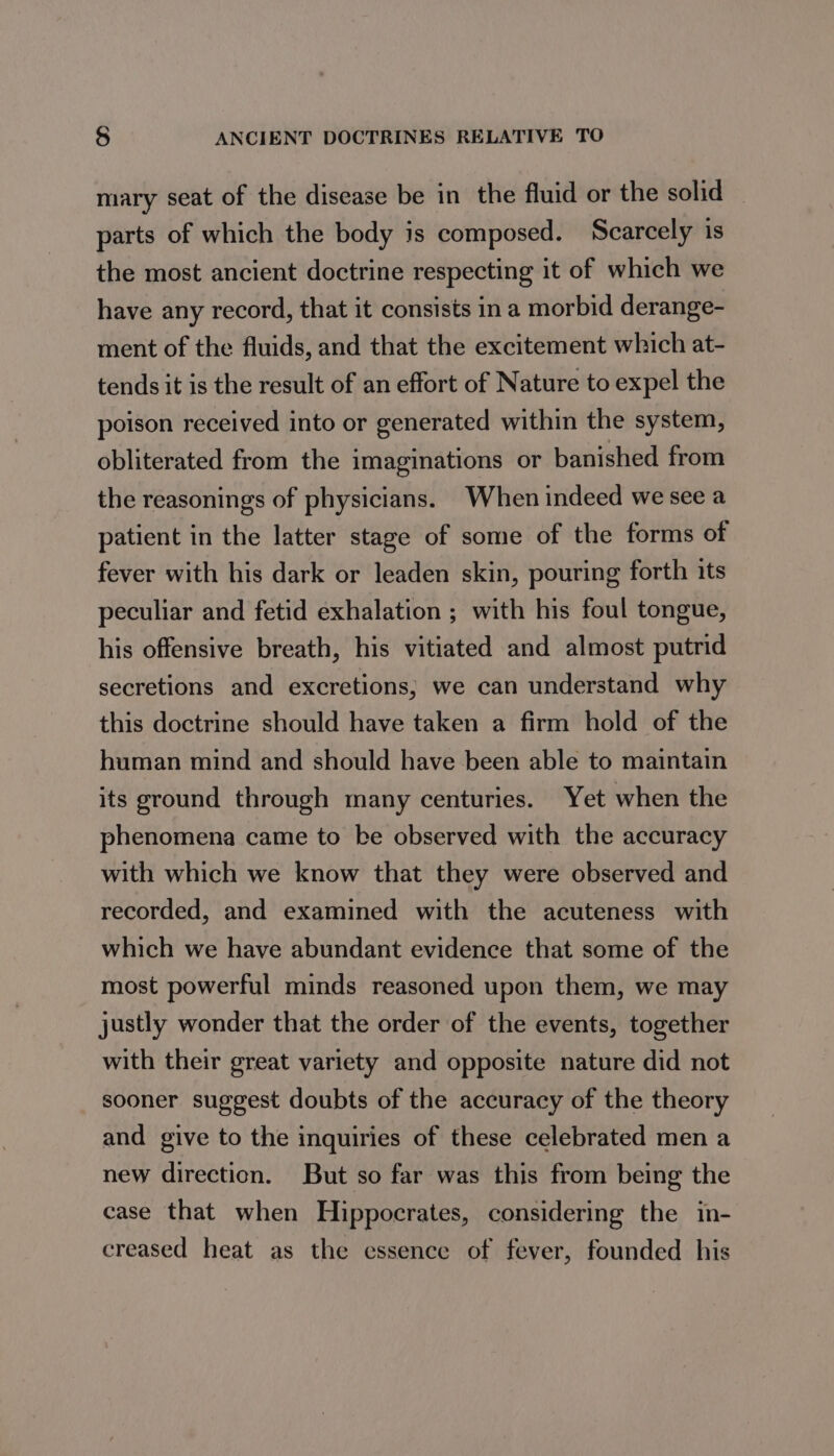mary seat of the disease be in the fluid or the solid parts of which the body is composed. Scarcely is the most ancient doctrine respecting it of which we have any record, that it consists in a morbid derange- ment of the fluids, and that the excitement which at- tends it is the result of an effort of Nature to expel the poison received into or generated within the system, obliterated from the imaginations or banished from the reasonings of physicians. When indeed we see a patient in the latter stage of some of the forms of fever with his dark or leaden skin, pouring forth its peculiar and fetid exhalation ; with his foul tongue, his offensive breath, his vitiated and almost putrid secretions and excretions; we can understand why this doctrine should have taken a firm hold of the human mind and should have been able to maintain its ground through many centuries. Yet when the phenomena came to be observed with the accuracy with which we know that they were observed and recorded, and examined with the acuteness with which we have abundant evidence that some of the most powerful minds reasoned upon them, we may justly wonder that the order of the events, together with their great variety and opposite nature did not sooner suggest doubts of the accuracy of the theory and give to the inquiries of these celebrated men a new direction. But so far was this from being the case that when Hippocrates, considering the in- creased heat as the essence of fever, founded his