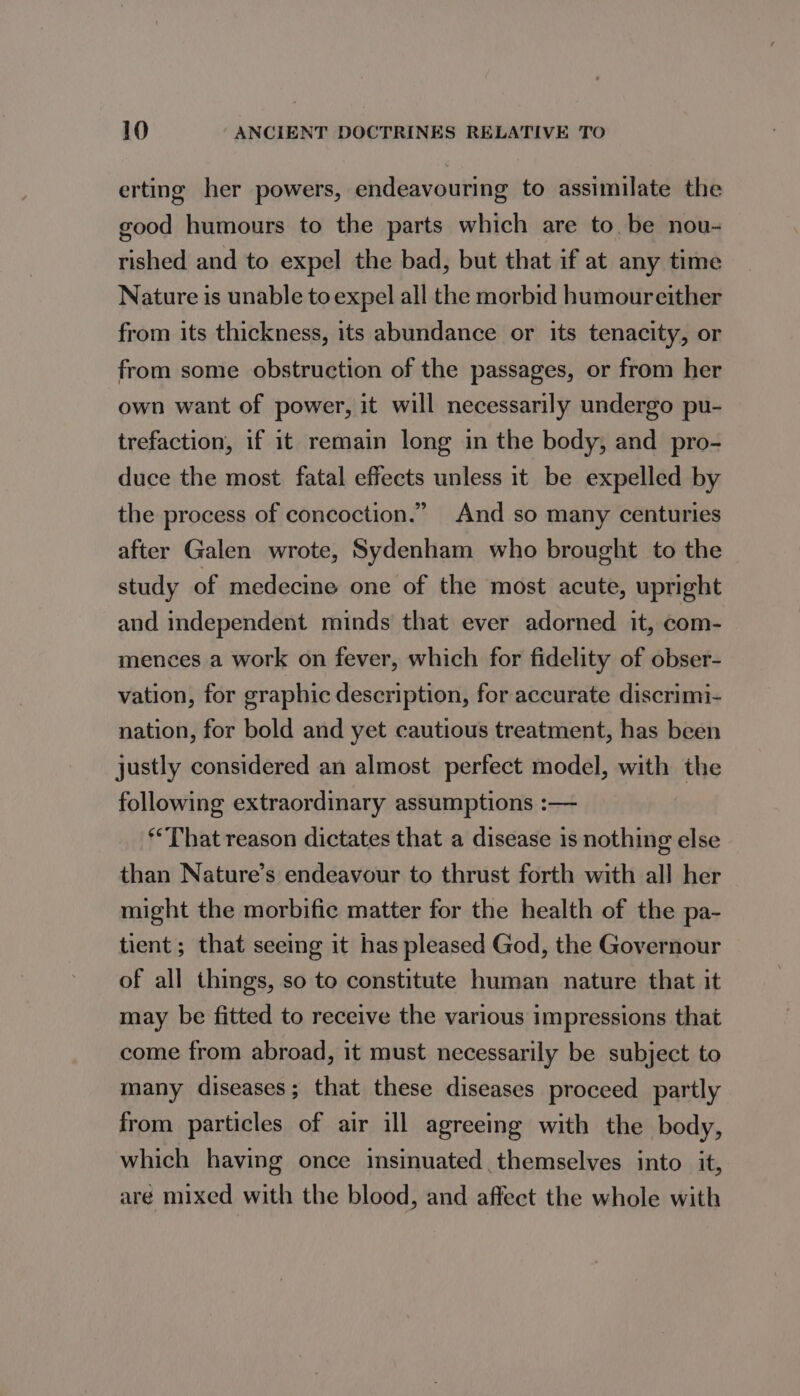 erting her powers, endeavouring to assimilate the good humours to the parts which are to. be nou- rished and to expel the bad, but that if at any time Nature is unable to expel all the morbid humoureither from its thickness, its abundance or its tenacity, or from some obstruction of the passages, or from her own want of power, it will necessarily undergo pu- trefaction, if it remain long in the body, and pro- duce the most fatal effects unless it be expelled by the process of concoction.” And so many centuries after Galen wrote, Sydenham who brought to the study of medecine one of the most acute, upright and independent minds that ever adorned it, com- mences a work on fever, which for fidelity of obser- vation, for graphic description, for accurate discrimi- nation, for bold and yet cautious treatment, has been justly considered an almost perfect model, with the following extraordinary assumptions :— ‘That reason dictates that a disease is nothing else than Nature’s endeavour to thrust forth with all her might the morbific matter for the health of the pa- tient; that seeing it has pleased God, the Governour of all things, so to constitute human nature that it may be fitted to receive the various impressions that come from abroad, it must necessarily be subject to many diseases; that these diseases proceed partly from particles of air ill agreeing with the body, which having once insinuated themselves into it, aré mixed with the blood, and affect the whole with