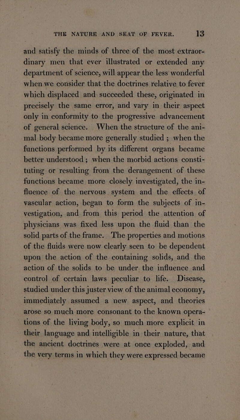 and satisfy the minds of three of the most extraor- dinary men that ever illustrated or extended any department of science, will appear the less’ wonderful when we consider that the doctrines relative to fever which displaced and succeeded these, originated in precisely the same error, and vary in their aspect only in conformity to the progressive advancement of general science. When the structure of the ani- mal body became more generally studied ; when the functions performed by its different organs became better understood ; when the morbid actions consti- tuting or resulting from the derangement of these functions became more closely investigated, the in- fluence of the nervous system and the effects of vascular action, began to form the subjects of in- vestigation, and from this period the attention of physicians was fixed less upon the fluid than the solid parts of the frame. The properties and motions of the fluids were now clearly seen to be dependent upon the action of the containing solids, and the action of the solids to be under. the influence and contro] of certain laws peculiar to life. Disease, studied under this juster view of the animal economy, immediately assumed a new aspect, and theories arose so much more consonant to the known opera- tions of the living body, so much more explicit in their language and intelligible in their nature, that the ancient doctrines were at once exploded, and the very terms in which they were expressed became
