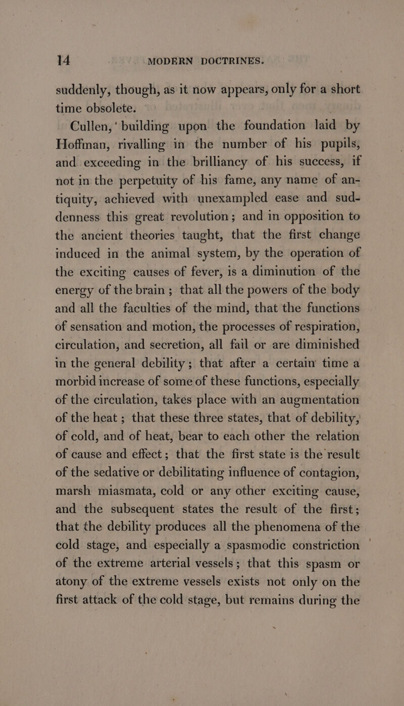 suddenly, though, as it now appears, only for a short time obsolete. | Cullen, ' building upon the foundation laid by Hoffman, rivalling in the number of his pupils, and exceeding in the brilliancy of his success, if not in the perpetuity of his fame, any name of an- tiquity, achieved with unexampled ease and sud- denness this great revolution; and in opposition to the ancient theories taught, that the first change induced in the animal system, by the operation of the exciting causes of fever, is a diminution of the energy of the brain; that all the powers of the body and all the faculties of the mind, that the functions of sensation and motion, the processes of respiration, circulation, and secretion, all fail or are diminished in the general debility; that after a certain time a morbid increase of some of these functions, especially of the circulation, takes place with an augmentation of the heat ; that these three states, that of debility, of cold, and of heat, bear to each other the relation of cause and effect; that the first state is the result of the sedative or debilitating influence of contagion, marsh miasmata, cold or any other exciting cause, and the subsequent states the result of the first; that the debility produces all the phenomena of the cold stage, and especially a spasmodic constriction — of the extreme arterial vessels; that this spasm or atony of the extreme vessels exists not only on the first attack of the cold stage, but remains during the