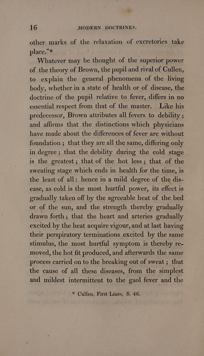 other marks of the relaxation of excretories take place.”* Whatever may be thought of the superior power of the theory of Brown, the pupil and rival of Culler, to explain the general phenomena of the living body, whether in a state of health or of disease, the doctrine of the pupil relative to fever, differs in no essential respect from that of the master. Like his predecessor, Brown attributes all fevers to debility ; and affirms that the distinctions which physicians have made about the differences of fever are without foundation ; that they are all the same, differing only in degree ; that the debility during the cold stage | is the greatest; that of the hot less; that of the sweating stage which ends in health for the time, is the least of all: hence in a mild degree of the dis- ease, as cold is the most hurtful power, its effect is gradually taken off by the agreeable heat of the bed or of the sun, and the strength thereby gradually drawn forth; that the heart and arteries gradually excited by the heat acquire vigour, and at last having their perspiratory terminations excited by the same stimulus, the most hurtful symptom is thereby re- moved, the hot fit produced, and afterwards the same process carried on to the breaking out of sweat ; that the cause of all these diseases, from the simplest and mildest intermittent to the gaol fever and the * Cullen, First Lines, S. 46.