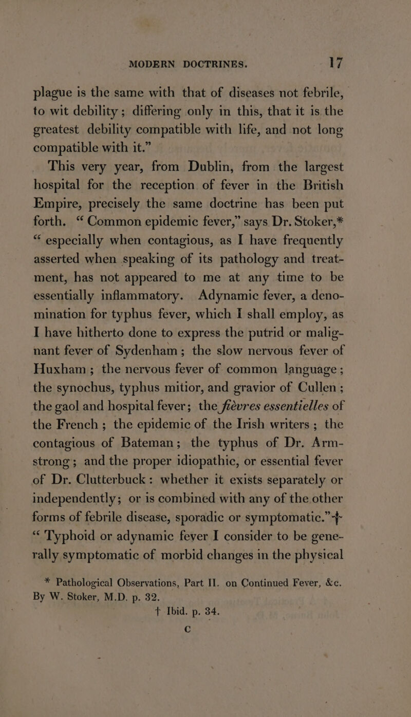 plague is the same with that of diseases not febrile, to wit debility ; differing only in this, that it is the greatest debility compatible with life, and not long compatible with it.” This very year, from Dublin, from the largest hospital for the reception of fever in the British Empire, precisely the same doctrine has been put forth. “ Common epidemic fever,” says Dr. Stoker,* “ especially when contagious, as I have frequently asserted when speaking of its pathology and treat- ment, has not appeared to me at any time to be essentially inflammatory. Adynamic fever, a deno- mination for typhus fever, which I shall employ, as I have hitherto done to express the putrid or malig- nant fever of Sydenham ; the slow nervous fever of Huxham ; the nervous fever of common language ; the synochus, typhus mitior, and gravior of Cullen ; the gaol and hospital fever; the fevres essentielles of the French ; the epidemic of the Insh writers ; the contagious of Bateman ; the typhus of Dr. Arm- strong; and the proper idiopathic, or essential fever of Dr. Clutterbuck: whether it exists separately or independently; or is combined with any of the other forms of febrile disease, sporadic or symptomatic.” “Typhoid or adynamic fever I consider to be gene- rally symptomatic of morbid changes in the physical * Pathological Observations, Part II. on Continued Fever, &amp;c. By W. Stoker, M.D. p. 32. t Ibid. p. 34. C