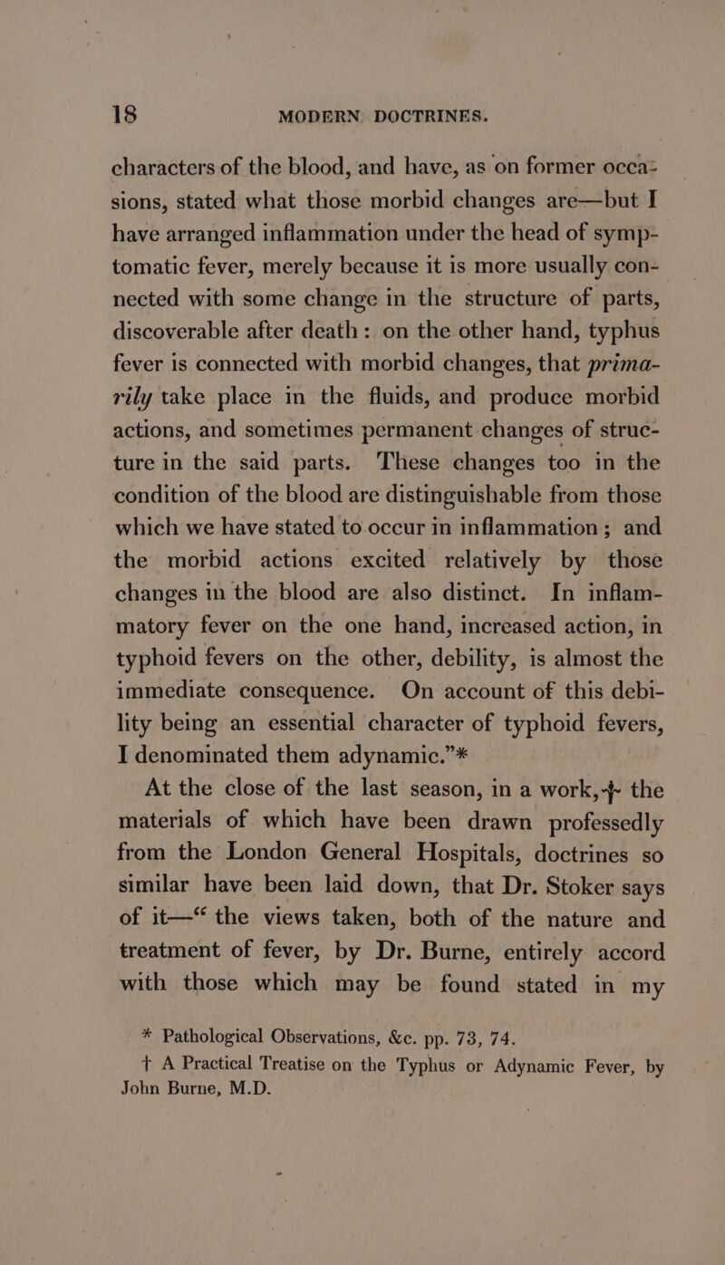 characters of the blood, and have, as on former occa= sions, stated what those morbid changes are—but I have arranged inflammation under the head of symp- tomatic fever, merely because it is more usually con- nected with some change in the structure of parts, discoverable after death: on the other hand, typhus fever is connected with morbid changes, that prima- rily take place in the fluids, and produce morbid actions, and sometimes permanent changes of struc- ture in the said parts. These changes too in the condition of the blood are distinguishable from those which we have stated to occur in inflammation; and the morbid actions excited relatively by those changes in the blood are also distinct. In inflam- matory fever on the one hand, increased action, in typhoid fevers on the other, debility, is almost the immediate consequence. On account of this debi- lity being an essential character of typhoid fevers, I denominated them adynamic.”* At the close of the last season, in a work,-/ the materials of which have been drawn _professedly from the London General Hospitals, doctrines so similar have been laid down, that Dr. Stoker says of it— the views taken, both of the nature and treatment of fever, by Dr. Burne, entirely accord with those which may be found stated in my * Pathological Observations, &amp;c. pp. 73, 74. T A Practical Treatise on the Typhus or Adynamic Fever, by John Burne, M.D.