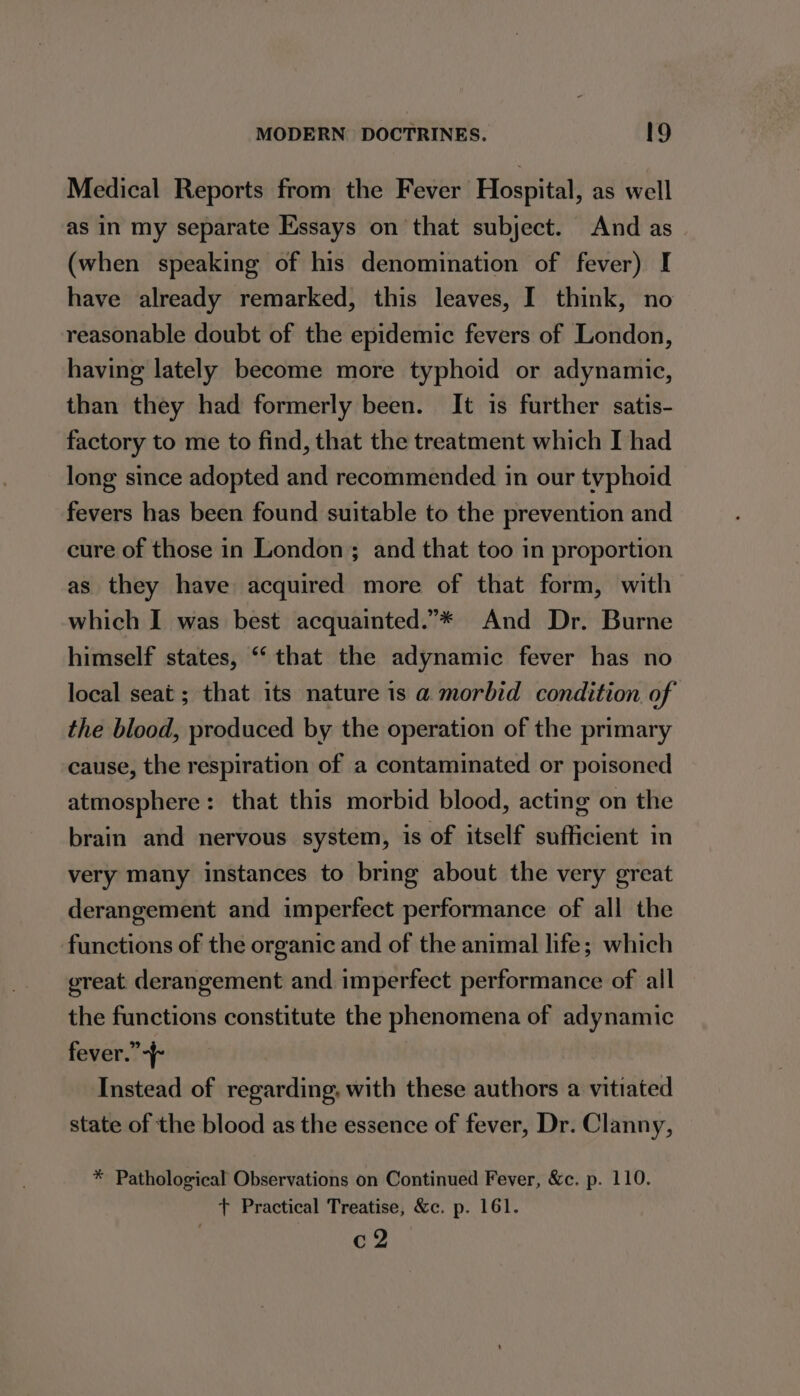 Medical Reports from the Fever Hospital, as well as in my separate Essays on that subject. And as (when speaking of his denomination of fever) I have already remarked, this leaves, I think, no reasonable doubt of the epidemic fevers of London, having lately become more typhoid or adynamic, than they had formerly been. It is further satis- factory to me to find, that the treatment which I had long since adopted and recommended in our typhoid fevers has been found suitable to the prevention and cure of those in London ; and that too in proportion as they have acquired more of that form, with which I was best acquainted.”* And Dr. Burne himself states, ‘‘ that the adynamic fever has no local seat ; that its nature is a@ morbid condition of the blood, produced by the operation of the primary cause, the respiration of a contaminated or poisoned atmosphere: that this morbid blood, acting on the brain and nervous system, is of itself sufficient in very many instances to bring about the very great derangement and imperfect performance of all the functions of the organic and of the animal life; which ereat derangement and imperfect performance of all the functions constitute the phenomena of adynamic fever.” -f- Instead of regarding, with these authors a vitiated state of the blood as the essence of fever, Dr. Clanny, * Pathological Observations on Continued Fever, &amp;c. p. 110. + Practical Treatise, &amp;c. p. 161. c 2
