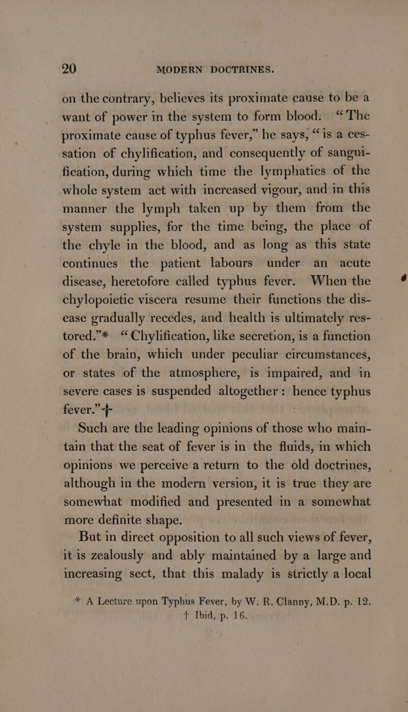 on the contrary, believes its proximate cause to be a want of power in the system to form blood: “The proximate cause of typhus fever,” he says, “is a ces- sation of chylification, and consequently of sangm- fication, during which time the lymphatics of the whole system act with increased vigour, and in this manner the lymph taken up by them from the system supplies, for the time being, the place of the chyle in the blood, and as long as this state continues the patient labours under an acute disease, heretofore called typhus fever. When the chylopoietic viscera resume their functions the dis- ease gradually recedes, and health is ultimately res- tored.”* “ Chylification, like secretion, is a function of the brain, which under peculiar circumstances, or states of the atmosphere, is impaired, and in severe cases is suspended altogether: hence typhus fever.” | Such are the leading opinions of those who main- tain that the seat of fever is in the fluids, in which opinions we perceive a return to the old doctrines, although in the modern version, it is true they are somewhat modified and presented in a somewhat more definite shape. But in direct opposition to all such views of fever, it is zealously and ably maintained by a large and increasing sect, that this malady is strictly a local * A Lecture upon Typhus Fever, by W. R. Clanny, M.D. p. 12. + Ibid, p. 16.