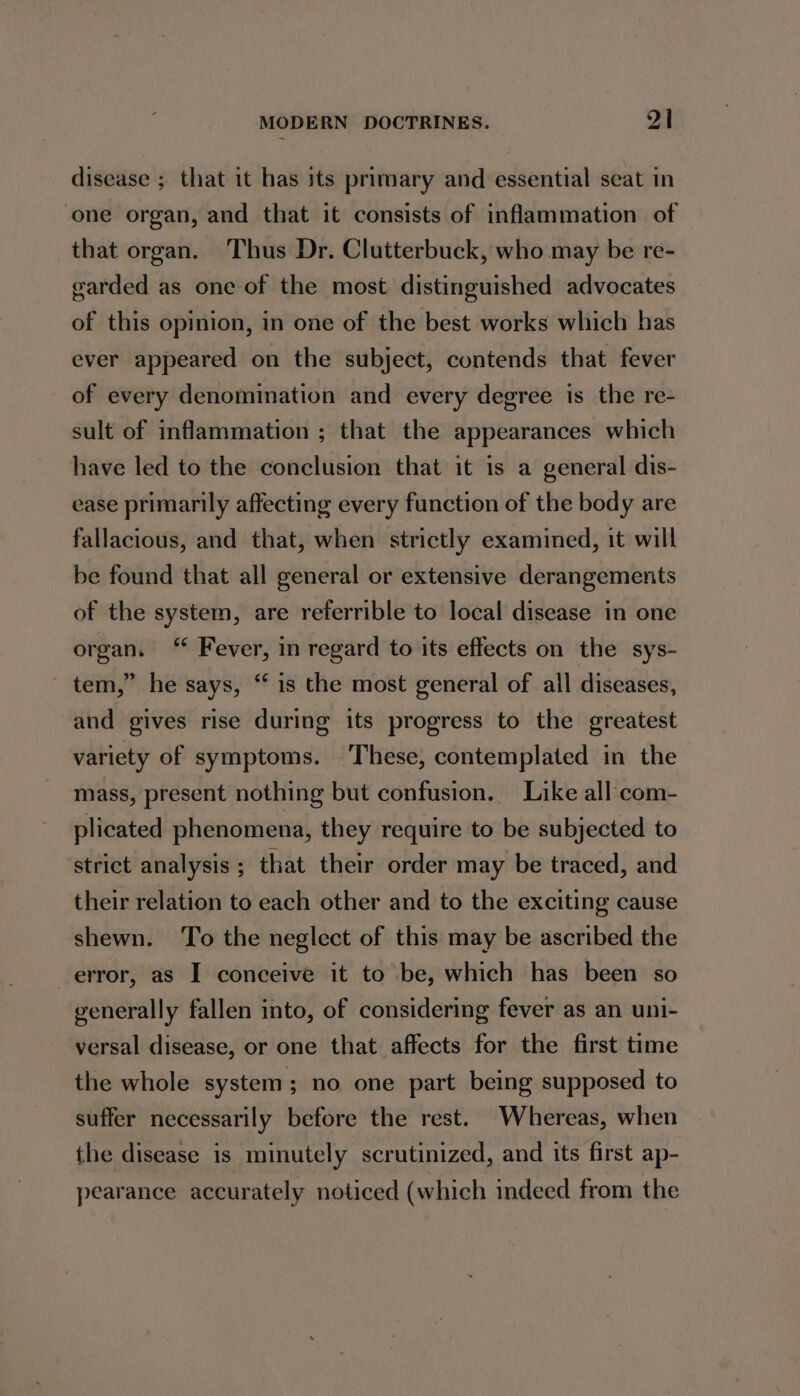 disease ; that it has its primary and essential seat in one organ, and that it consists of inflammation of that organ. Thus Dr. Clutterbuck, who may be re- garded as one of the most distinguished advocates of this opinion, in one of the best works which has ever appeared on the subject, contends that fever of every denomination and every degree is the re- sult of inflammation ; that the appearances which have led to the conclusion that it is a general dis- ease primarily affecting every function of the body are fallacious, and that, when strictly examined, it will be found that all general or extensive derangements of the system, are referrible to local disease in one organ. “ Fever, in regard to its effects on the sys- ~ tem,” he says, “ is the most general of all diseases, and gives rise during its progress to the greatest variety of symptoms. ‘These, contemplated in the mass, present nothing but confusion. Like all com- plicated phenomena, they require to be subjected to ‘strict analysis ; that their order may be traced, and their relation to each other and to the exciting cause shewn. ‘To the neglect of this may be ascribed the error, as I conceive it to be, which has been so generally fallen into, of considering fever as an uni- versal disease, or one that affects for the first time the whole system; no one part being supposed to suffer necessarily before the rest. Whereas, when the disease is minutely scrutinized, and its first ap- pearance accurately noticed (which indeed from the