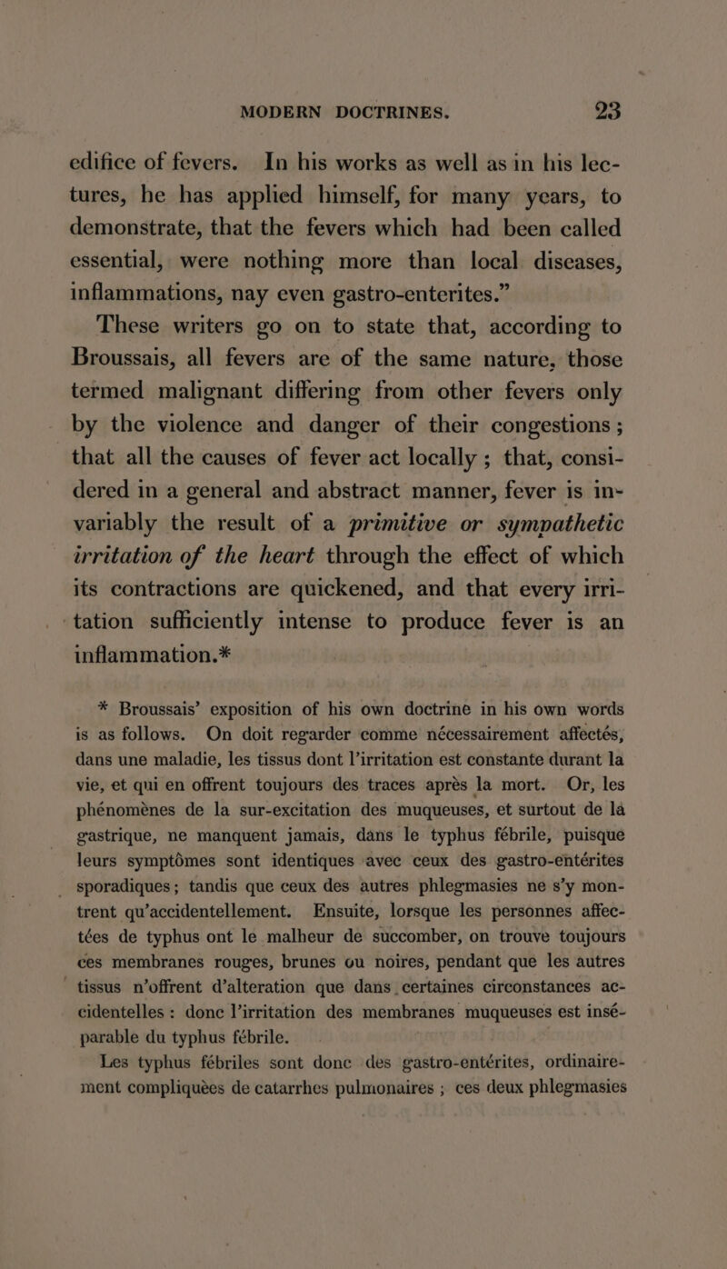 edifice of fevers. In his works as well as in his lec- tures, he has applied himself, for many years, to demonstrate, that the fevers which had been called essential, were nothing more than local diseases, inflammations, nay even gastro-enterites.” These writers go on to state that, according to Broussais, all fevers are of the same nature, those termed malignant differing from other fevers only by the violence and danger of their congestions ; that all the causes of fever act locally ; that, consi- dered in a general and abstract manner, fever is in- variably the result of a primitive or sympathetic irritation of the heart through the effect of which its contractions are quickened, and that every irri- tation sufficiently intense to produce fever is an inflammation.* | * Broussais’ exposition of his own doctrine in his own words is as follows. On doit regarder comme nécessairement affectés, dans une maladie, les tissus dont irritation est constante durant la vie, et qui en offrent toujours des traces aprés la mort. Or, les phénoménes de la sur-excitation des muqueuses, et surtout de la gastrique, ne manquent jamais, dans le typhus febrile, puisque leurs symptémes sont identiques avec ceux des gastro-entérites sporadiques; tandis que ceux des autres phlegmasies ne s’y mon- trent qu’accidentellement. Ensuite, lorsque les personnes affec- tées de typhus ont le malheur de succomber, on trouve toujours ces membranes rouges, brunes ou noires, pendant que les autres — tissus n’offrent d’alteration que dans _certaines circonstances ac- cidentelles : donc l’irritation des membranes muqueuses est insé- parable du typhus fébrile. Les typhus fébriles sont done des gastro-entérites, ordinaire- ment compliquées de catarrhes pulmonaires ; ces deux phlegmasies