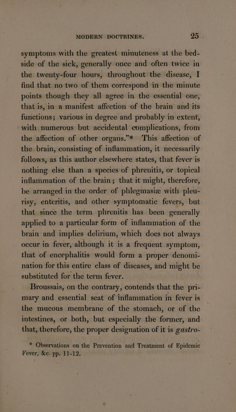 symptoms with the greatest minuteness at the bed- side of the sick, generally once and often twice in the twenty-four hours, throughout the disease, I find that no two of them correspond in the minute points though they all agree in the essential one, that is, in a manifest affection of the brain and its functions; various in degree and probably in extent, with numerous but accidental complications, from the affection of other organs.”* This affection of the brain, consisting of inflammation, it necessarily follows, as this author elsewhere states, that fever is nothing else than a species of phrenitis, or topical inflammation of the brain; that it might, therefore, be arranged in the order of phlegmasiz with pleu- risy, enteritis, and other symptomatic fevers, but that since the term phrenitis has been generally applied to a particular form of inflammation of the brain and implies delirium, which does not always occur in fever, although it is a frequent symptom, that of encephalitis would form a proper denomi- nation for this entire class of diseases, and might be substituted for the term fever. Broussais, on the contrary, contends that the pri- mary and essential seat of inflammation in fever is the mucous membrane of the stomach, or of the intestines, or both, but especially the former, and that, therefore, the proper designation of it is gastro- * Observations on the Prevention and Treatment of Epidemic Fever, &amp;c. pp. 11-12.