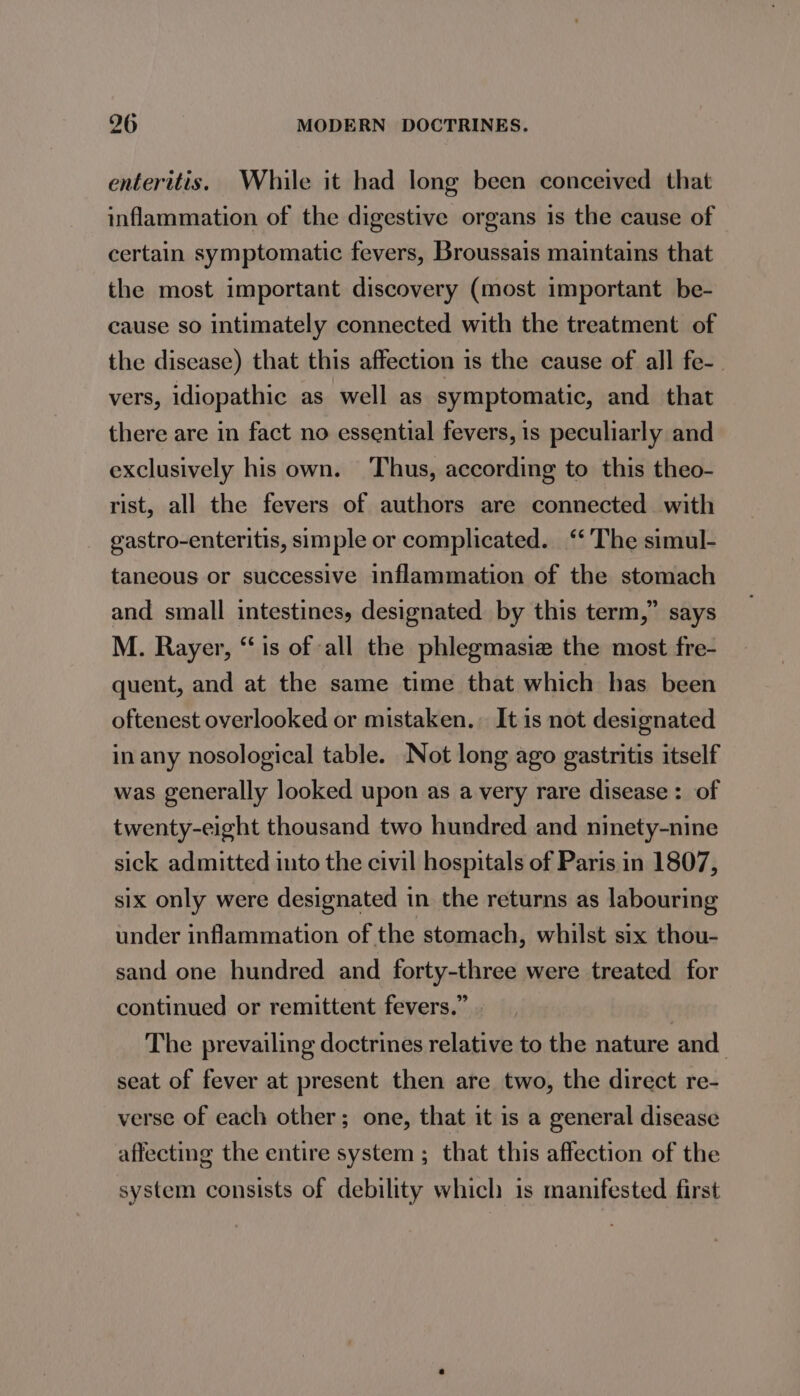 enteritis. While it had long been conceived that inflammation of the digestive organs is the cause of certain symptomatic fevers, Broussais maintains that the most important discovery (most important be- cause so intimately connected with the treatment of the disease) that this affection is the cause of all fe-. vers, idiopathic as well as symptomatic, and that there are in fact no essential fevers, is peculiarly and exclusively his own. ‘Thus, according to this theo- rist, all the fevers of authors are connected with gastro-enteritis, simple or complicated. ‘‘ ‘The simul- taneous or successive inflammation of the stomach and small intestines, designated by this term,” says M. Rayer, “is of all the phlegmasie the most fre- quent, and at the same time that which has been oftenest overlooked or mistaken. It is not designated in any nosological table. Not long ago gastritis itself was generally looked upon as a very rare disease: of twenty-eight thousand two hundred and ninety-nine sick admitted into the civil hospitals of Paris in 1807, six only were designated in the returns as labouring under inflammation of the stomach, whilst six thou- sand one hundred and forty-three were treated for continued or remittent fevers.” . The prevailing doctrines relative to the nature and_ seat of fever at present then are two, the direct re- verse of each other; one, that it is a general disease affecting the entire system ; that this affection of the system consists of debility which is manifested first