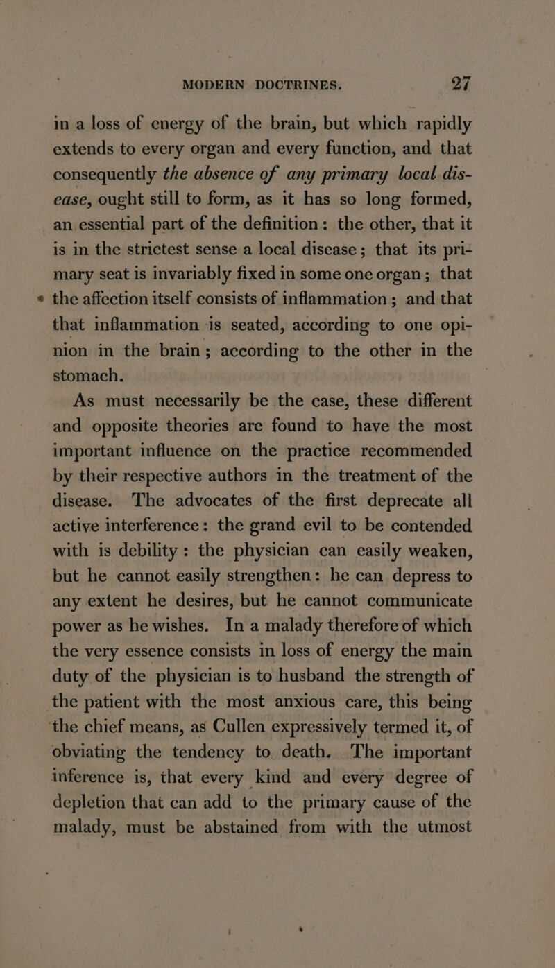 = in a loss of energy of the brain, but which rapidly extends to every organ and every function, and that consequently the absence of any primary local dis- ease, ought still to form, as it has so long formed, an essential part of the definition: the other, that it is in the strictest sense a local disease; that its pri- mary seat is invariably fixed in some one organ; that the affection itself consists of inflammation; and that that inflammation is seated, according to one opi- nion in the brain; according to the other in the stomach. As must necessarily be the case, these different and opposite theories are found to have the most important influence on the practice recommended by their respective authors in the treatment of the disease. ‘The advocates of the first deprecate all active interference: the grand evil to be contended with is debility: the physician can easily weaken, but he cannot easily strengthen: he can depress to any extent he desires, but he cannot communicate power as he wishes. In a malady therefore of which the very essence consists in loss of energy the main duty of the physician is to husband the strength of the patient with the most anxious care, this being obviating the tendency to death. The important inference is, that every kind and every degree of depletion that can add to the primary cause of the malady, must be abstained from with the utmost