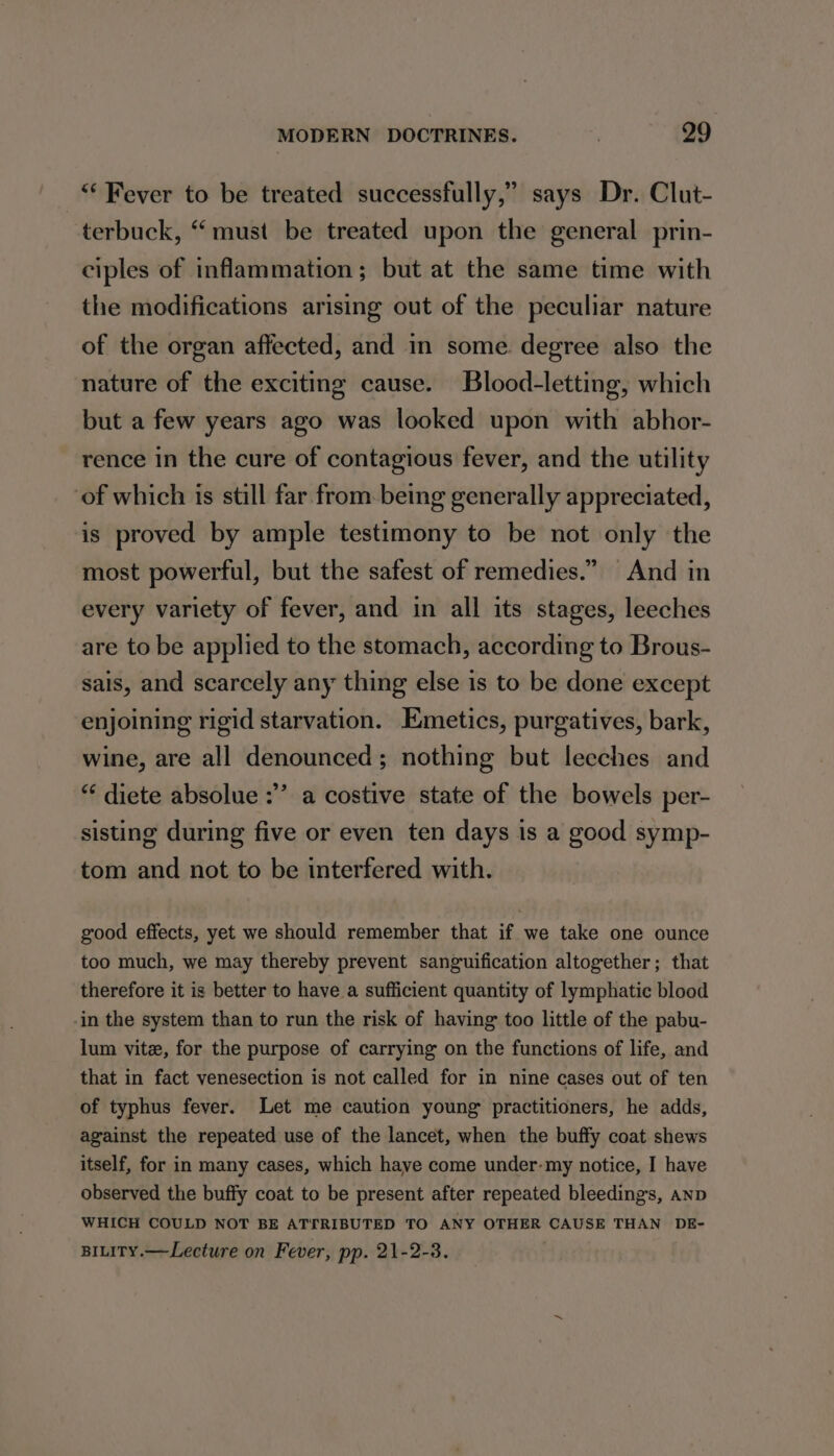 “* Fever to be treated successfully,” says Dr. Clut- terbuck, “ must be treated upon the general prin- ciples of inflammation; but at the same time with the modifications arising out of the peculiar nature of the organ affected, and in some degree also the nature of the exciting cause. Blood-letting, which but a few years ago was looked upon with abhor- rence in the cure of contagious fever, and the utility ‘of which is still far from being generally appreciated, is proved by ample testimony to be not only the most powerful, but the safest of remedies.” And in every variety of fever, and in all its stages, leeches are to be applied to the stomach, according to Brous- sais, and scarcely any thing else is to be done except enjoining rigid starvation. Emetics, purgatives, bark, wine, are all denounced; nothing but leeches and 3 “ diete absolue :’’ a costive state of the bowels per- sisting during five or even ten days is a good symp- tom and not to be interfered with. good effects, yet we should remember that if we take one ounce too much, we may thereby prevent sanguification altogether; that therefore it is better to have a sufficient quantity of lymphatic blood in the system than to run the risk of having too little of the pabu- lum vitz, for the purpose of carrying on the functions of life, and that in fact venesection is not called for in nine cases out of ten of typhus fever. Let me caution young practitioners, he adds, against the repeated use of the lancet, when the buffy coat shews itself, for in many cases, which have come under-my notice, I have observed the buffy coat to be present after repeated bleedings, AnD WHICH COULD NOT BE ATTRIBUTED TO ANY OTHER CAUSE THAN DE- BILITy.— Lecture on Fever, pp. 21-2-3.