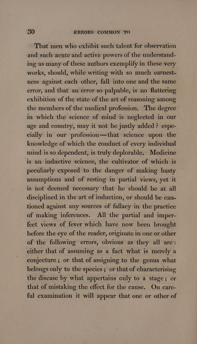 That men who exhibit such talent for observation and such acute and active powers of the understand- ing as many of these authors exemplify in these very works, should, while writing with so much earnest- ness against each other, fall into one and the same error, and that an error so palpable, is no flattering exhibition of the state of the art of reasoning among the members of the medical profession. The degree in which the science of mind is neglected in our age and country, may it not be justly added? espe- cially in our profession—that science upon the knowledge of which the conduct of every individual mind is so dependent, is truly deplorable. Medicine is an inductive science, the cultivator of which is peculiarly exposed to the danger of making hasty — assumptions and of resting in partial views, yet it is not deemed necessary that he should be at all disciplined in the art of induction, or should be cau- tioned against any sources of fallacy in the practice of making inferences. All the partial and imper- fect views of fever which have now been brought before the eye of the reader, originate in one or other of the following errors, obvious as they all are: either that of assuming as a fact what is merely a conjecture ; or that of assigning to the genus what belongs only to the species ; or that of characterising the disease by what appertains only to a stage; or that of mistaking the effect for the cause. On care- ful examination it will appear that one or other of
