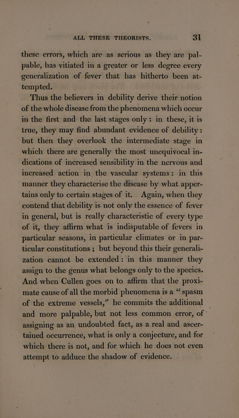 these errors, which are as serious as they are pal- pable, has vitiated in a greater or less degree every generalization of fever that has hitherto been at- tempted. Thus the believers in debility derive their notion of the whole disease from the phenomena which occur in the first and the last stages only: in these, it is true, they may find abundant evidence of debility: but then they overlook the intermediate stage in which there are generally the most unequivocal in- dications of increased sensibility in the nervous and increased action in the vascular systems: in this manner they characterise the disease by what apper- tains only to certain stages of it. Again, when they contend that debility is not only the essence of fever in general, but is really characteristic of every type of it, they affirm what is indisputable of fevers in particular seasons, in particular climates or in par- ticular constitutions ; but beyond this their generali- zation cannot be extended: in this manner they assign to the genus what belongs only to the species. And. when Cullen goes on to affirm that the proxi- mate cause of all the morbid phenomena is a “ spasm of the extreme vessels,” he commits the additional and more palpable, but not less common error, of ' assigning as an undoubted fact, as a real and ascer- tained occurrence, what is only a conjecture, and for which there is not, and for which he does not even attempt to adduce the shadow of evidence.
