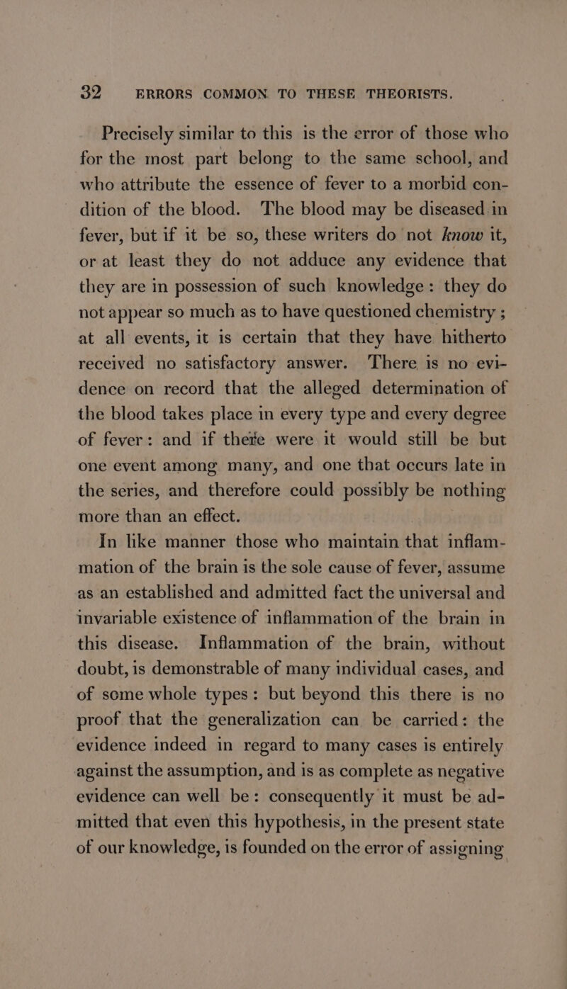 Precisely similar to this is the error of those who for the most part belong to the same school, and who attribute the essence of fever to a morbid con- dition of the blood. The blood may be diseased in fever, but if it be so, these writers do not know it, or at least they do not adduce any evidence that they are in possession of such knowledge: they do not appear so much as to have questioned chemistry ; at all events, it is certain that they have hitherto received no satisfactory answer. There is no evi- dence on record that the alleged determination of the blood takes place in every type and every degree of fever: and if thete were it would still be but one event among many, and one that occurs late in the series, and therefore could possibly be nothing more than an effect. ) In like manner those who maintain that inflam- mation of the brain is the sole cause of fever, assume as an established and admitted fact the universal and invariable existence of inflammation of the brain in this disease. Inflammation of the brain, without doubt, is demonstrable of many individual cases, and of some whole types: but beyond this there is no proof that the generalization can be carried: the evidence indeed in regard to many cases is entirely against the assumption, and is as complete as negative evidence can well be: consequently it must be ad- mitted that even this hypothesis, in the present state of our knowledge, is founded on the error of assigning