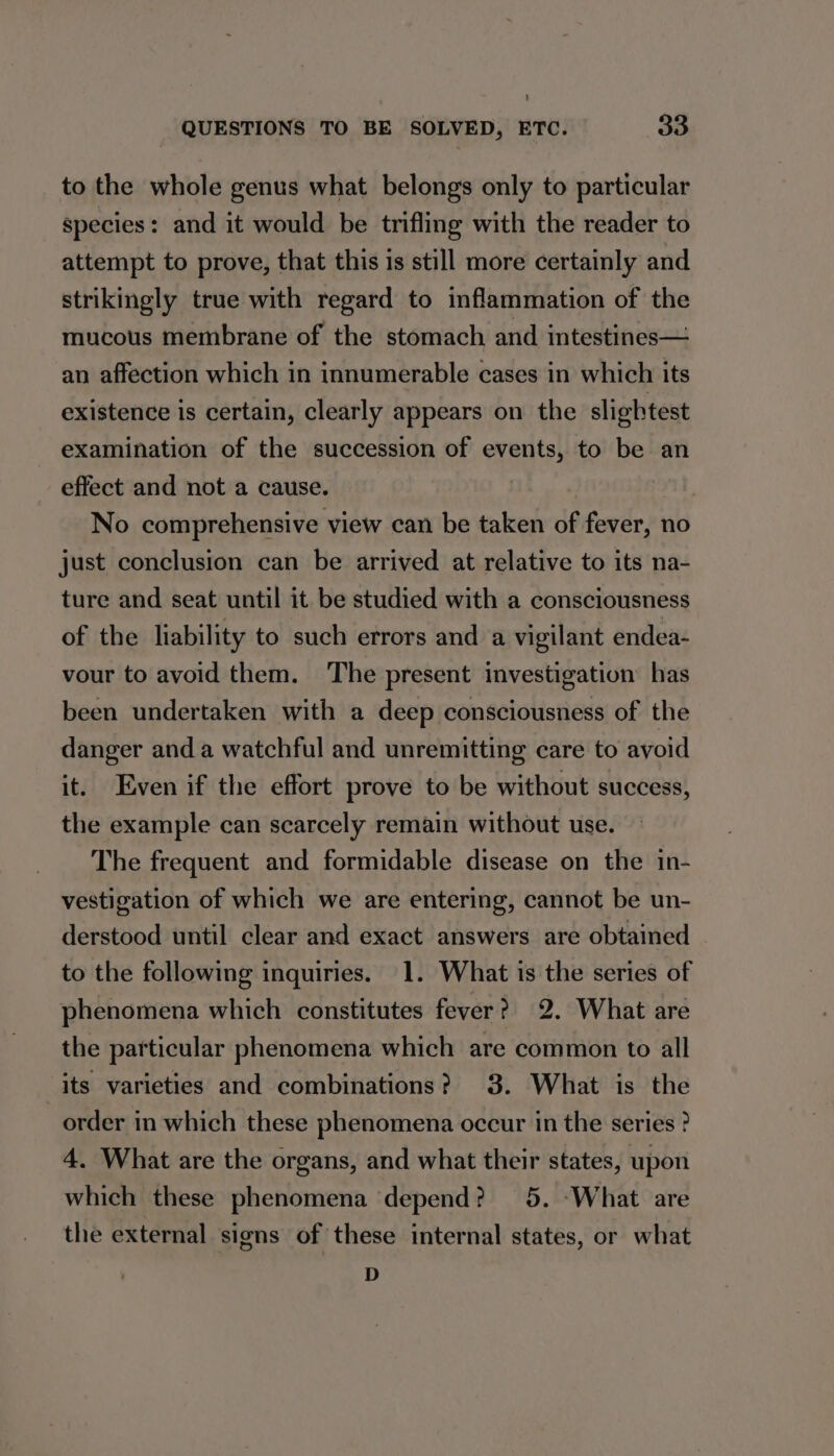 to the whole genus what belongs only to particular species: and it would be trifling with the reader to attempt to prove, that this is still more certainly and strikingly true with regard to inflammation of the mucous membrane of the stomach and intestines— an affection which in innumerable cases in which its existence is certain, clearly appears on the slightest examination of the succession of events, to be an effect and not a cause. No comprehensive view can be taken of fever, no just conclusion can be arrived at relative to its na- ture and seat until it be studied with a consciousness of the liability to such errors and a vigilant endea- vour to avoid them. ‘The present investigation has been undertaken with a deep consciousness of the danger and a watchful and unremitting care to avoid it. Even if the effort prove to be without success, the example can scarcely remain without use. The frequent and formidable disease on the in- vestigation of which we are entering, cannot be un- derstood until clear and exact answers are obtained to the following inquiries. 1. What is the series of phenomena which constitutes fever ? 2. What are the particular phenomena which are common to all its varieties and combinations? 3. What is the order in which these phenomena occur in the series ? 4. What are the organs, and what their states, upon which these phenomena depend? 5. -What are the external signs of these internal states, or what D