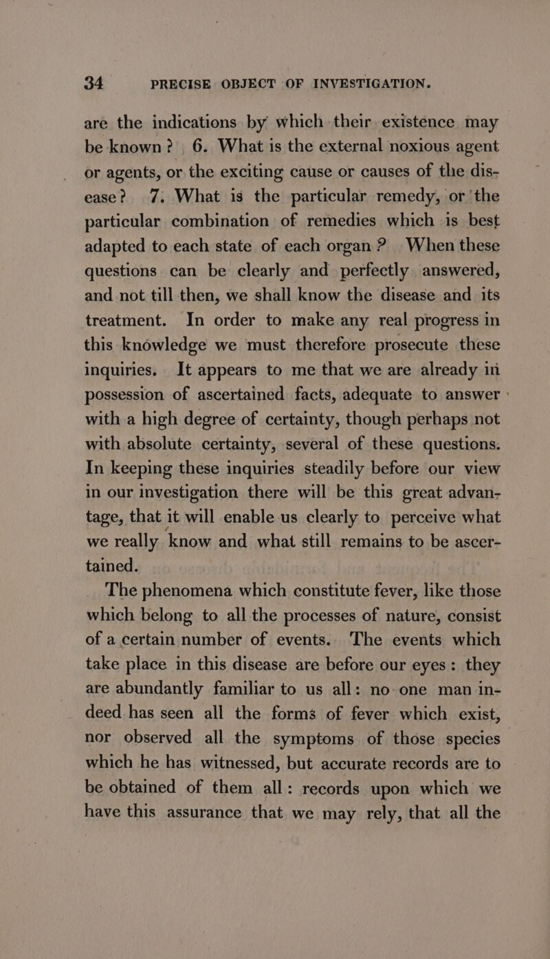 are the indications by which their, existence may be known? 6. What is the external noxious agent or agents, or the exciting cause or causes of the dis- ease? 7, What is the particular remedy, or ‘the particular combination of remedies which is best adapted to each state of each organ ? When these questions can be clearly and perfectly answered, and not till then, we shall know the disease and its treatment. In order to make any real progress in this knowledge we must therefore prosecute these inquiries. It appears to me that we are already in possession of ascertained facts, adequate to answer ° with a high degree of certainty, though perhaps not with absolute certainty, several of these questions. In keeping these inquiries steadily before our view in our investigation there will be this great advan- tage, that it will enable us clearly to perceive what we really know and what still remains to be ascer- tained. The phenomena which constitute fever, like those which belong to all the processes of nature, consist of a certain number of events.. The events which take place in this disease are before our eyes: they are abundantly familiar to us all: no one man in- deed has seen all the forms of fever which exist, nor observed all the symptoms of those species which he has witnessed, but accurate records are to be obtained of them all: records upon which we have this assurance that we may rely, that all the