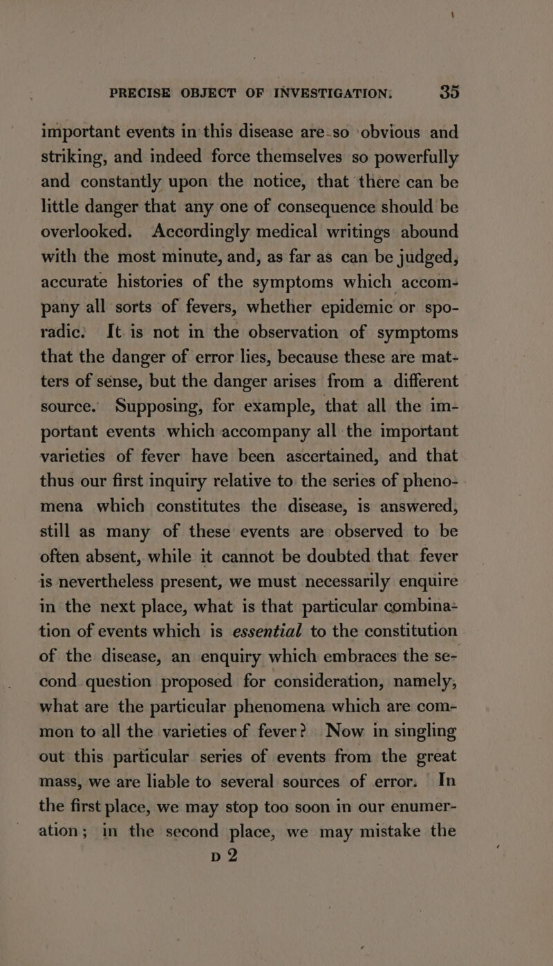 important events inthis disease are-so obvious and striking, and indeed force themselves so powerfully and constantly upon the notice, that there can be little danger that any one of consequence should be overlooked. Accordingly medical writings abound with the most minute, and, as far as can be judged, accurate histories of the symptoms which accom- pany all sorts of fevers, whether epidemic or spo- radic: It. is not in the observation of symptoms that the danger of error lies, because these are mat- ters of sense, but the danger arises from a different source. Supposing, for example, that all the im- portant events which accompany all the important varieties of fever have been ascertained, and that thus our first inquiry relative to the series of pheno- - mena which constitutes the disease, is answered, still as many of these events are observed to be often absent, while it cannot be doubted that. fever is nevertheless present, we must necessarily enquire in the next place, what is that particular combina- tion of events which is essential to the constitution of the disease, an enquiry which embraces the se- cond question proposed for consideration, namely, what are the particular phenomena which are com- mon to all the varieties of fever? Now in singling out this particular series of events from the great mass, we are liable to several sources of error. In the first place, we may stop too soon in our enumer- ation; in the second place, we may mistake the Di