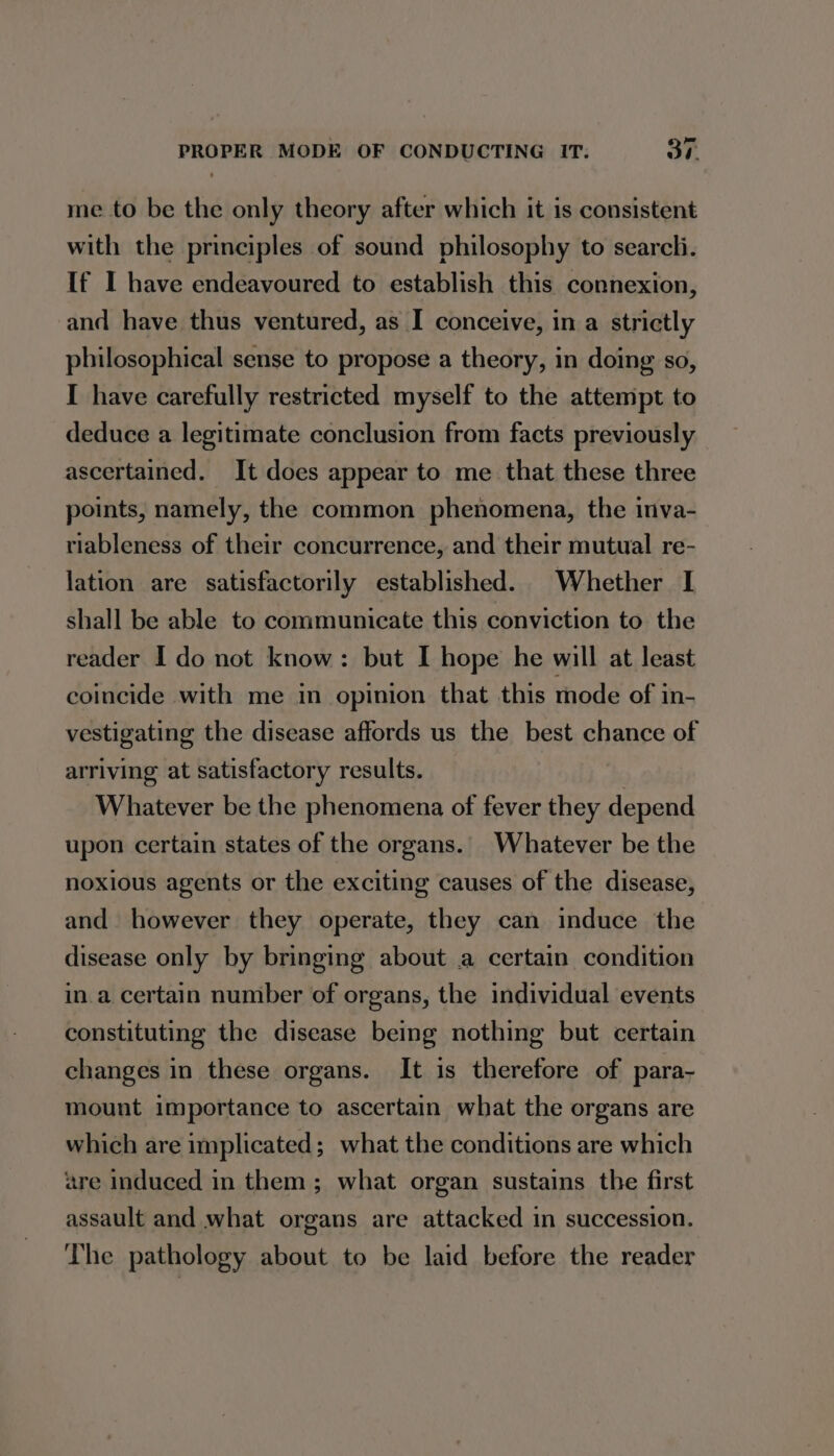 me to be the only theory after which it is consistent with the principles of sound philosophy to searcli. If I have endeavoured to establish this connexion, and have thus ventured, as I conceive, in a strictly philosophical sense to propose a theory, in doing so, I have carefully restricted myself to the attempt to deduce a legitimate conclusion from facts previously ascertained. It does appear to me that these three points, namely, the common phenomena, the inva- riableness of their concurrence, and their mutual re- lation are satisfactorily established. Whether I shall be able to communicate this conviction to the reader I do not know: but I hope he will at least coincide with me in opinion that this mode of in- vestigating the disease affords us the best chance of arriving at satisfactory results. Whatever be the phenomena of fever they depend upon certain states of the organs. Whatever be the noxious agents or the exciting causes of the disease, and however they operate, they can induce the disease only by bringing about a certain condition in.a certain number of organs, the individual events constituting the disease being nothing but certain changes in these organs. It is therefore of para- mount importance to ascertain what the organs are which are implicated; what the conditions are which are induced in them; what organ sustains the first assault and what organs are attacked in succession. The pathology about to be laid before the reader