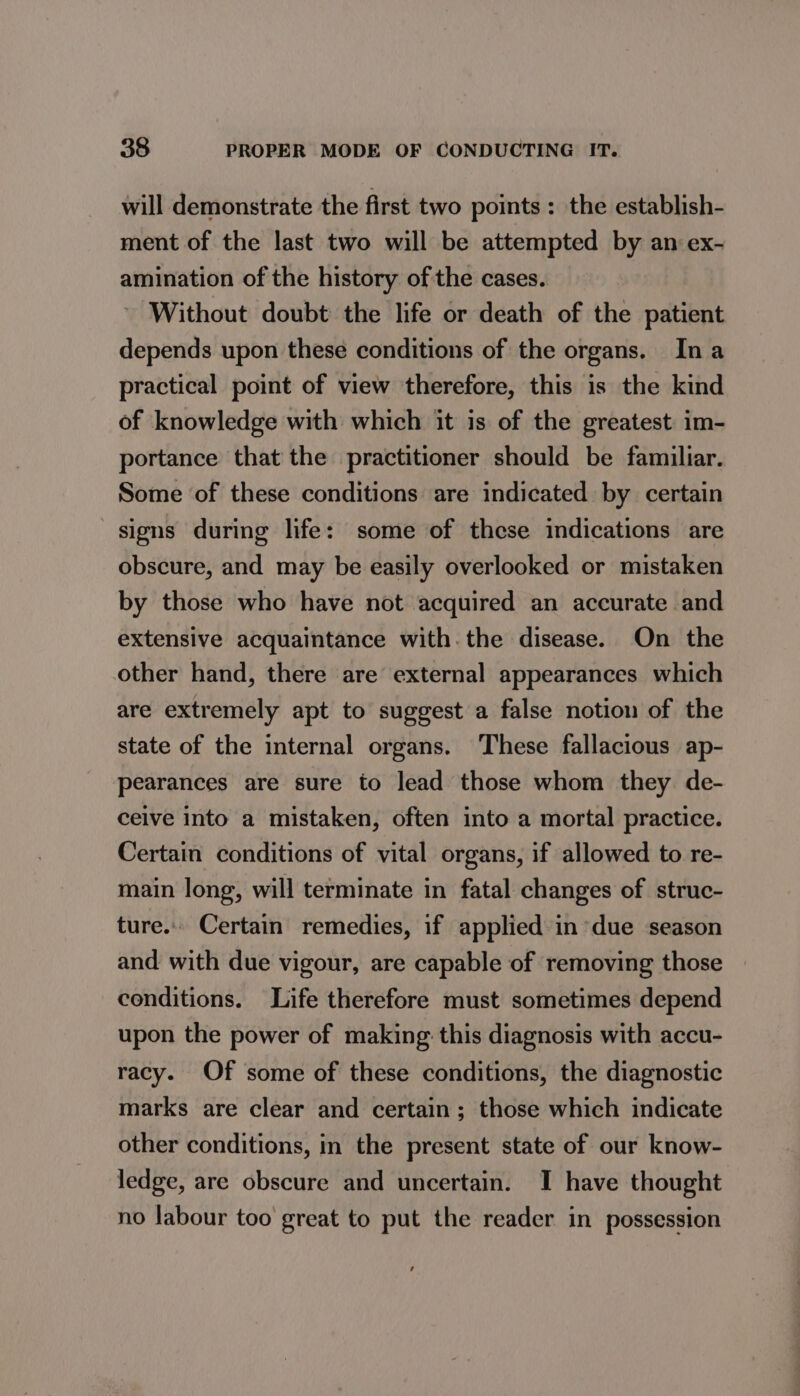 will demonstrate the first two points : the establish- ment of the last two will be attempted by an ex- amination of the history of the cases. Without doubt the life or death of the patient depends upon these conditions of the organs. Ina practical point of view therefore, this is the kind of knowledge with which it is of the greatest im- portance that the practitioner should be familiar. Some of these conditions are indicated by certain signs during life: some of these indications are obscure, and may be easily overlooked or mistaken by those who have not acquired an accurate and extensive acquaintance with. the disease. On the other hand, there are external appearances which are extremely apt to suggest a false notion of the state of the internal organs. These fallacious ap- pearances are sure to lead those whom they. de- ceive into a mistaken, often into a mortal practice. Certain conditions of vital organs, if allowed to re- main long, will terminate in fatal changes of struc- ture. Certain remedies, if applied in due season and with due vigour, are capable of removing those conditions. Life therefore must sometimes depend upon the power of making this diagnosis with accu- racy. Of some of these conditions, the diagnostic marks are clear and certain; those which indicate other conditions, in the present state of our know- ledge, are obscure and uncertain. I have thought no labour too great to put the reader in possession