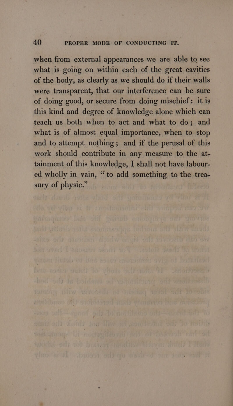 when from external appearances we are able to see what is going on within each of the great cavities of the body, as clearly as we should do if their walls were transparent, that our interference can be sure of doing good, or secure from doing mischief: it is this kind and degree of knowledge alone which can teach us both when to act and what to do; and what is of almost equal importance, when to stop and to attempt nothing; and if the perusal of this work should contribute in any measure to the at- tainment of this knowledge, I shall not have labour- ed wholly in vain, “to add something to the trea- sury of physic.”