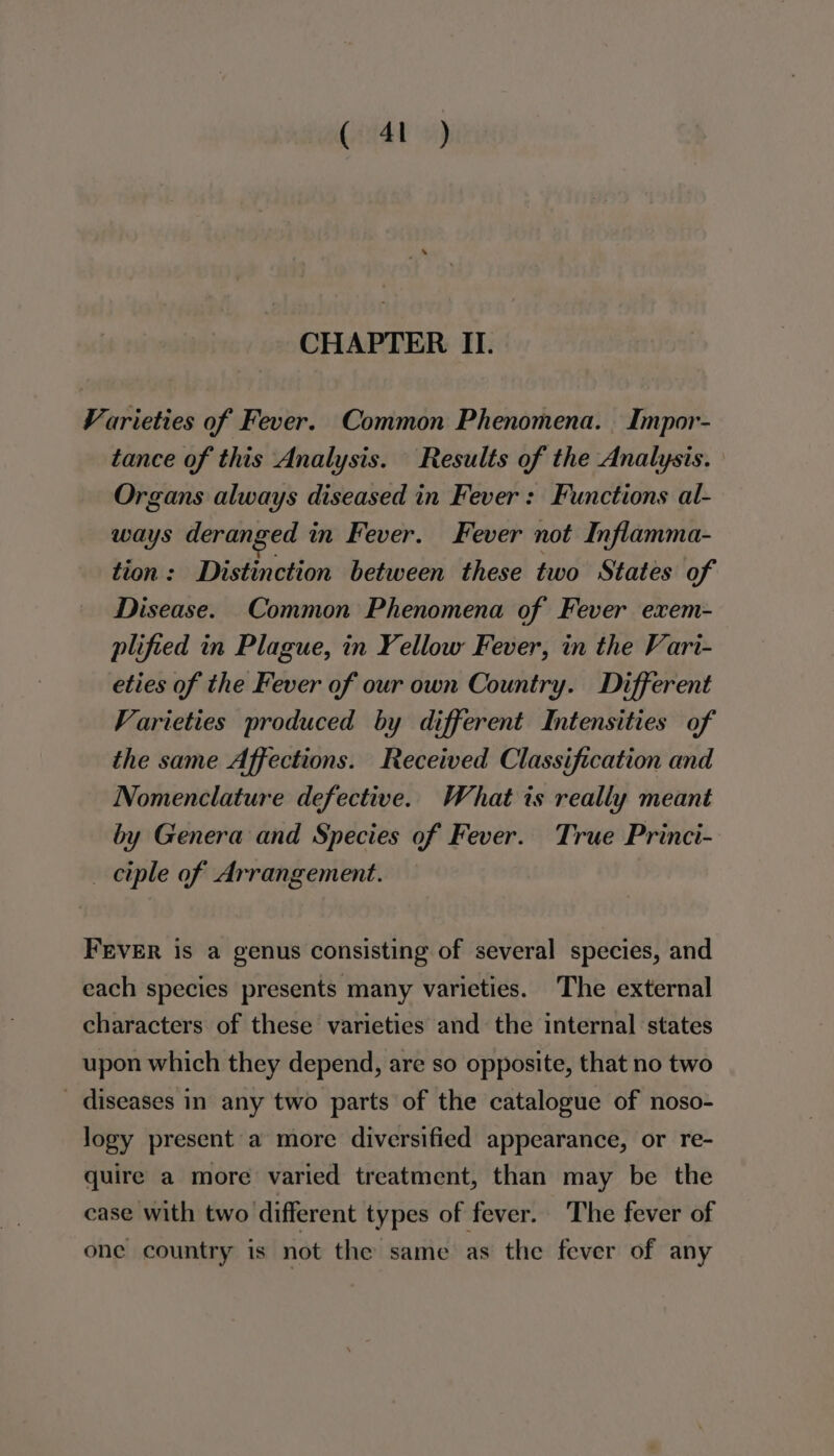 ( 4t ) CHAPTER II. Varieties of Fever. Common Phenomena. Impor- tance of this Analysis. Results of the Analysis. Organs always diseased in Fever: Functions al- ways deranged in Fever. Fever not Inflamma- tion: Distinction between these two States of Disease. Common Phenomena of Fever exem- plified in Plague, in Yellow Fever, in the Vari- eties of the Fever of our own Country. Different Varieties produced by different Intensities of the same Affections. Received Classification and Nomenclature defective. What ts really meant by Genera and Species of Fever. True Princi- _ ctple of Arrangement. FEVER is a genus consisting of several species, and each species presents many varieties. The external characters of these varieties and the internal states upon which they depend, are so opposite, that no two _ diseases in any two parts of the catalogue of noso- logy present a more diversified appearance, or re- quire a more varied treatment, than may be the case with two different types of fever. The fever of one country is not the same as the fever of any