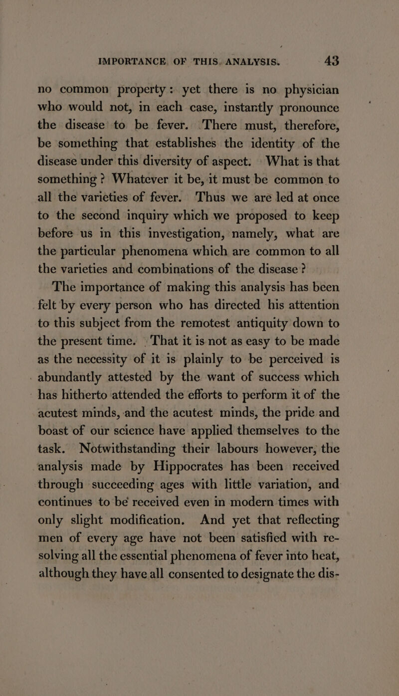 no common property: yet there is no physician who would not, in each case, instantly pronounce the disease to be fever. There must, therefore, be something that establishes the identity of the disease under this diversity of aspect. What is that something ? Whatever it be, it must be common to all the varieties of fever. ‘Thus we are led at once to the second inquiry which we proposed to keep before us in this investigation, namely, what are the particular phenomena which are common to all the varieties and combinations of the disease ? The importance of making this analysis has been felt by every person who has directed his attention to this subject from the remotest antiquity down to the present time. | That it is not as easy to be made as the necessity of it is plainly to be perceived is _ abundantly attested by the want of success which has hitherto attended the efforts to perform it of the acutest minds, and the acutest minds, the pride and boast of our science have applied themselves to the task. Notwithstanding their labours however, the analysis made by Hippocrates has been received through succeeding ages with little variation, and continues to be received even in modern times with only slight modification. And yet that reflecting men of every age have not been satisfied with re- solving all the essential phenomena of fever into heat, although they have all consented to designate the dis-