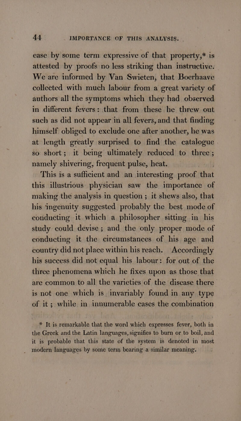 ease by some term expressive of that property,* is attested by proofs no less striking than instructive. We are informed by Van Swieten, that Boerhaave collected with much labour from a great variety of authors all the symptoms which they had observed in different fevers: that from these he threw out such as did not appear in all fevers, and that finding himself obliged to exclude one after another, he was at length greatly surprised to find the catalogue so short; it being ultimately reduced to three ; namely shivering, frequent pulse, heat. This is a sufficient and an interesting proof that this illustrious physician saw the importance of making the analysis in question ; it shews also, that his ingenuity suggested probably the best mode of conducting it which a philosopher sitting in his study could devise ; and the only proper mode of conducting it the circumstances of his age and country did not place within his reach. Accordingly his success did not equal his labour: for out of the three phenomena which he fixes upon as those that are common to all the varieties of the disease there is not one which is invariably found in any type of it; while in innumerable cases the combination * Jt is remarkable that the word which expresses fever, both in - the Greek and the Latin languages, signifies to burn or to boil, and it is probable that this state of the system is denoted in most modern languages by some term bearing a similar meaning.