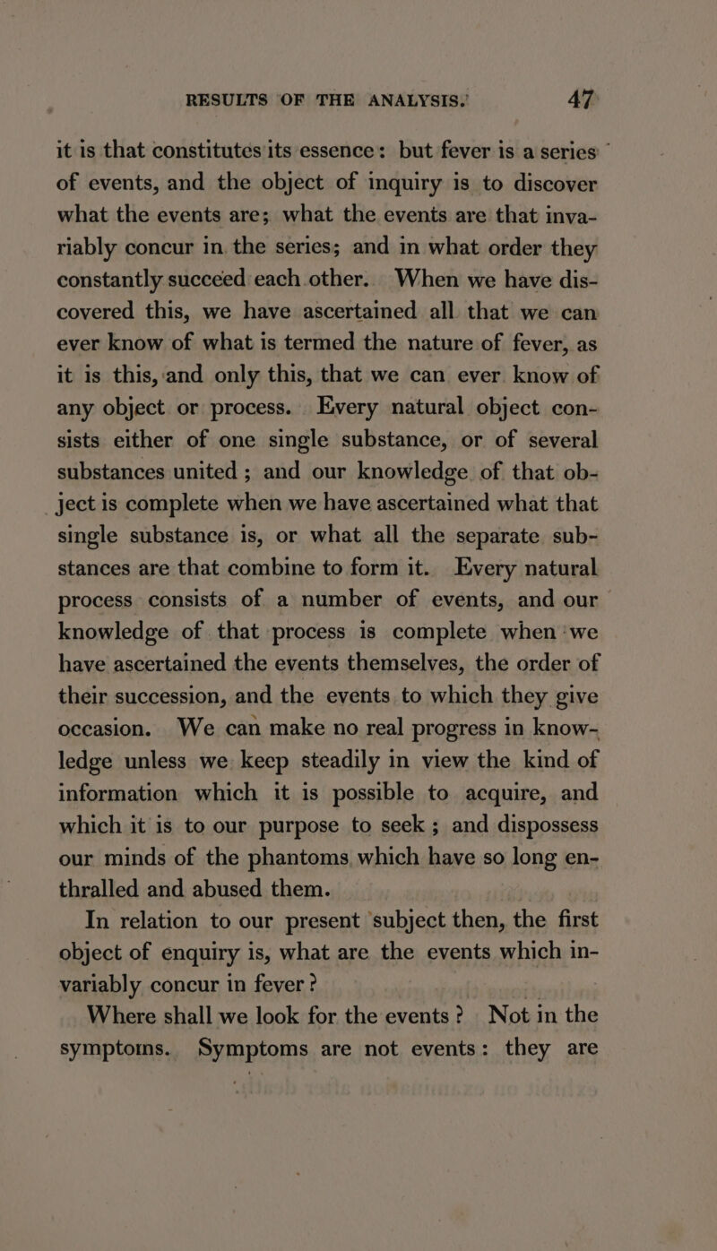 it is that constitutes its essence: but fever is a series” of events, and the object of inquiry is to discover what the events are; what the events are that inva- riably concur in. the series; and in what order they constantly succeed each other. When we have dis- covered this, we have ascertained all that we can ever know of what is termed the nature of fever, as it is this,and only this, that we can ever know of any object or process. Every natural object con- sists either of one single substance, or of several substances united ; and our knowledge. of that ob- ject is complete when we have ascertained what that single substance 1s, or what all the separate sub- stances are that combine to form it.. Every natural process consists of a number of events, and our knowledge of. that process is complete when ‘we have ascertained the events themselves, the order of their succession, and the events to which they give occasion. We can make no real progress in know- ledge unless we keep steadily in view the kind of information which it is possible to acquire, and which it is to our purpose to seek ; and dispossess our minds of the phantoms which have so long en- thralled and abused them. In relation to our present ‘subject then, the first object of enquiry is, what are the events which in- variably concur in fever? am Where shall we look for the events? Not in the symptoms. Symptoms are not events: they are