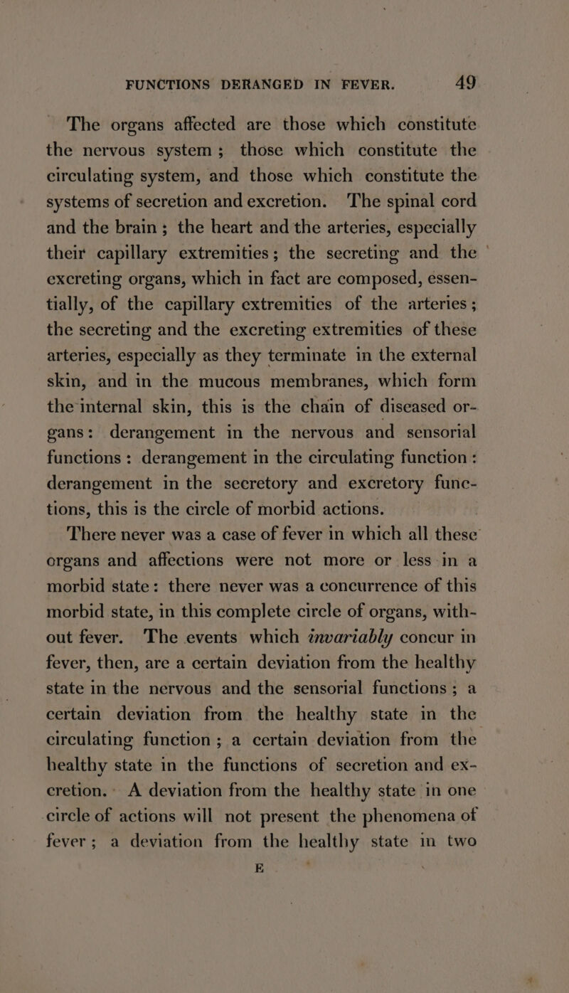 The organs affected are those which constitute the nervous system; those which constitute the circulating system, and those which constitute the systems of secretion and excretion. The spinal cord and the brain; the heart and the arteries, especially their capillary extremities; the secreting and the © excreting organs, which in fact are composed, essen- tially, of the capillary extremities of the arteries ; the secreting and the excreting extremities of these arteries, especially as they terminate in the external skin, and in the mucous membranes, which form the internal skin, this is the chain of diseased or- gans: derangement in the nervous and_ sensorial functions : derangement in the circulating function : derangement in the secretory and excretory fune- tions, this is the circle of morbid actions. There never was a case of fever in which all these’ organs and affections were not more or less in a morbid state: there never was a concurrence of this morbid state, in this complete circle of organs, with- out fever. The events which znvariably concur in fever, then, are a certain deviation from the healthy state in the nervous and the sensorial functions; a certain deviation from the healthy state in the circulating function; a certain deviation from the healthy state in the functions of secretion and ex- cretion.» A deviation from the healthy state in one circle of actions will not present the phenomena of fever; a deviation from the healthy state im two FS ;