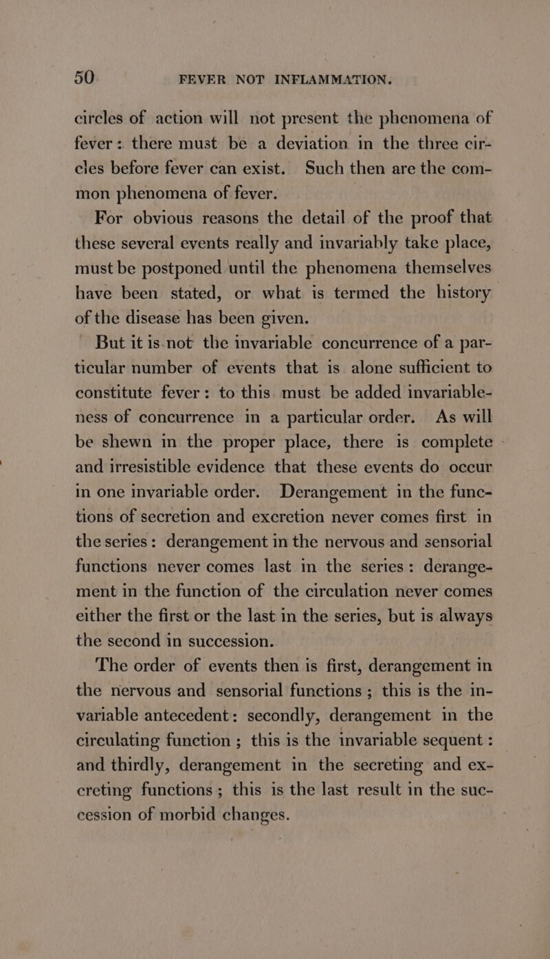 circles of action will not present the phenomena of fever: there must be a deviation in the three cir- cles before fever can exist. Such then are the com- mon phenomena of fever. : For obvious reasons the detail of the proof that these several events really and invariably take place, must be postponed until the phenomena themselves have been stated, or what is termed the history of the disease has been given. But it is not the invariable concurrence of a par- ticular number of events that is alone sufficient to constitute fever: to this. must be added invariable- ness of concurrence in a particular order. As will be shewn in the proper place, there is complete | and irresistible evidence that these events do occur in one invariable order. Derangement in the func- tions of secretion and excretion never comes first in the series: derangement in the nervous and sensorial functions never comes last in the series: derange- ment in the function of the circulation never comes either the first or the last in the series, but is always the second in succession. The order of events then is first, derangement in the nervous and sensorial functions ; this is the in- variable antecedent: secondly, derangement in the circulating function ; this is the invariable sequent : and thirdly, derangement in the secreting and ex- creting functions ; this is the last result in the suc- cession of morbid changes.