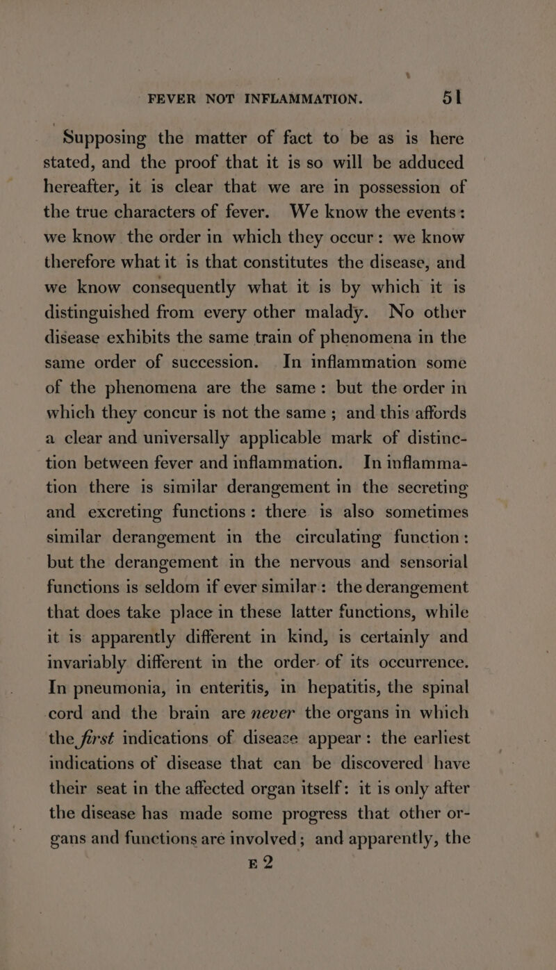 | Supposing the matter of fact to be as is here stated, and the proof that it is so will be adduced hereafter, it is clear that we are in possession of the true characters of fever. We know the events: we know the order in which they occur: we know therefore what it is that constitutes the disease, and we know consequently what it is by which it is distinguished from every other malady. No other disease exhibits the same train of phenomena in the same order of succession. In inflammation some of the phenomena are the same: but the order in which they concur is not the same ; and this affords a clear and universally applicable mark of distinc- tion between fever and inflammation. In inflamma- tion there is similar derangement in the secreting and excreting functions: there is also sometimes similar derangement in the circulating function: but the derangement in the nervous and sensorial functions is seldom if ever similar: the derangement that does take place in these latter functions, while it is apparently different in kind, is certainly and invariably different in the order of its occurrence. In pneumonia, in enteritis, in hepatitis, the spinal cord and the brain are never the organs in which the first indications of disease appear: the earliest indications of disease that can be discovered have their seat in the affected organ itself: it is only after the disease has made some progress that other or- gans and functions are involved; and apparently, the EQ2