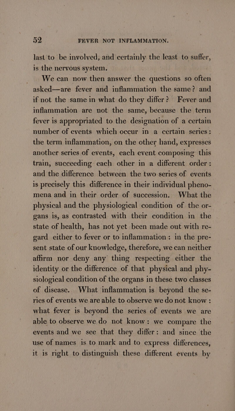 last to be involved, and certainly the least to suffer, is the nervous system. We can now then answer the questions so often asked—are fever and inflammation the same? and if not the same in what do they differ? Fever and inflammation are not the same, because the term fever is appropriated to the designation of a certain number of events which occur in a certain series: the term inflammation, on the other hand, expresses another series of events, each event composing: this train, succeeding each other in a different order : and the difference between the two series of events is precisely this difference in their individual pheno- mena and in their order of succession. What the physical and the physiological condition of the or- gans is, as contrasted with their condition in the . state of health, has not yet been made out with re- gard either to fever or to inflammation: in the pre- sent state of our knowledge, therefore, we can neither affirm nor deny any thing respecting either the identity or the difference of that physical and phy- siological condition of the organs in these two classes of disease. What inflammation is beyond the se- ries of events we are able to observe we do not know : what fever is beyond the series of events we are able to observe we do not know: we compare the events and we see that they differ: and since the use of names is to mark and to express differences, it 1s right to distinguish these different events by