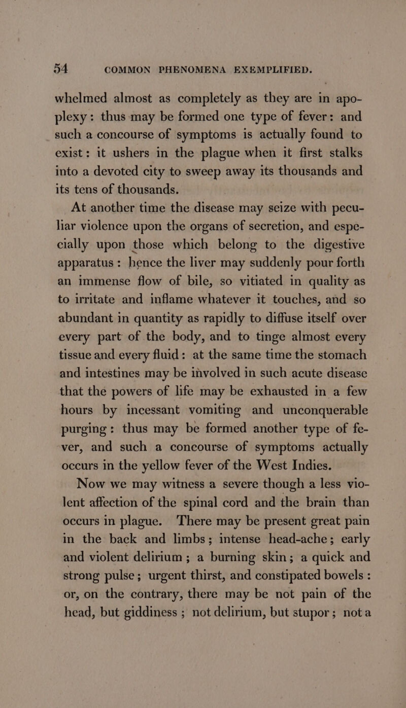 whelmed almost as completely as they are in apo- plexy: thus may be formed one type of fever: and such a concourse of symptoms is actually found to exist: it ushers in the plague when it first stalks into a devoted city to sweep away its thousands and its tens of thousands. At another time the disease may seize with pecu- liar violence upon the organs of secretion, and espe- cially upon those which belong to the digestive apparatus: hence the liver may suddenly pour forth an immense flow of bile, so vitiated in quality as to irritate and inflame whatever it touches, and so abundant in quantity as rapidly to diffuse itself over every part of the body, and to tinge almost every tissue and every fluid: at the same time the stomach and intestines may be involved in such acute disease that the powers of life may be exhausted in a few hours by incessant vomiting and unconquerable purging: thus may be formed another type of fe- ver, and such a concourse of symptoms actually occurs in the yellow fever of the West Indies. Now we may witness a severe though a less vio- lent affection of the spinal cord and the brain than occurs in plague. ‘There may be present great pain in the back and limbs; intense head-ache; early and violent delirium ; a burning skin; a quick and strong pulse; urgent thirst, and constipated bowels : or, on the contrary, there may be not pain of the head, but giddiness ; not delirium, but stupor; nota