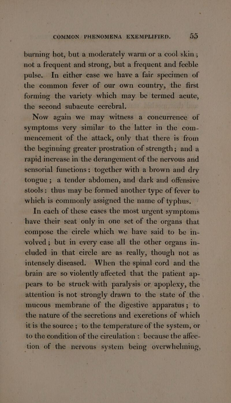burning hot, but a moderately warm or a cool skin ; not a frequent and strong, but a frequent and feeble pulse. In either case we have a fair specimen of the common fever of our own country, the first forming the variety which may be termed acute, the second subacute cerebral. Now again we may witness a concurrence of symptoms very similar to the latter in the com- mencement ‘of the attack, only that there is from the beginning greater prostration of strength; and a rapid increase in the derangement of the nervous and sensorial functions: together with a brown and dry tongue ; a tender abdomen, and dark and offensive stools: thus may be formed another type of fever te which is commonly assigned the name of typhus. In each of these cases the most urgent symptoms have their seat only in one set of the organs that compose the circle which we have said to be in- volved ; but in every case all the other organs in- cluded in that circle are as really, though not as intensely diseased. When the spinal cord and the brain are so violently affeeted that the patient ap- pears to be struck with paralysis or apoplexy, the attention is not strongly drawn to the state of the mucous membrane of the digestive apparatus; to the nature of the secretions and excretions of which itis the source ; to the temperature of the system, or to the condition of the circulation : because the affec- tion of the nervous system being overwhelming,