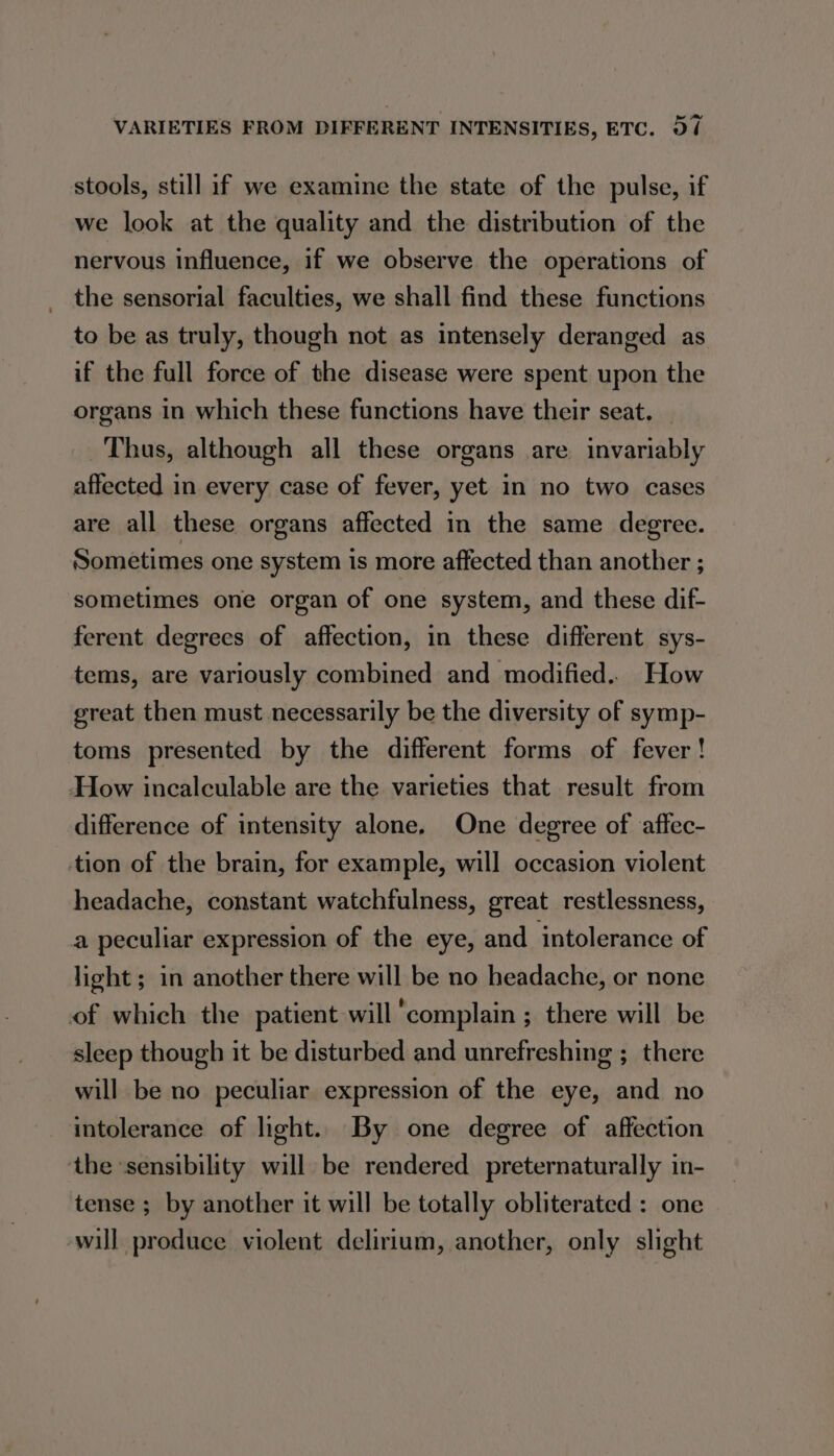 stools, still if we examine the state of the pulse, if we look at the quality and the distribution of the nervous influence, if we observe the operations of the sensorial faculties, we shall find these functions to be as truly, though not as intensely deranged as if the full force of the disease were spent upon the organs in which these functions have their seat. — Thus, although all these organs are invariably affected in every case of fever, yet in no two cases are all these organs affected in the same degree. Sometimes one system is more affected than another ; sometimes one organ of one system, and these dif- ferent degrees of affection, in these different sys- tems, are variously combined and modified. How great then must necessarily be the diversity of symp- toms presented by the different forms of fever ! How incalculable are the varieties that result from difference of intensity alone, One degree of affec- tion of the brain, for example, will occasion violent headache, constant watchfulness, great restlessness, a peculiar expression of the eye, and intolerance of light ; in another there will be no headache, or none of which the patient will ‘complain ; there will be sleep though it be disturbed and unrefreshing ;_ there will be no peculiar expression of the eye, and no intolerance of light. By one degree of affection the ‘sensibility will be rendered preternaturally in- tense ; by another it will be totally obliterated : one ‘will produce violent delirium, another, only slight