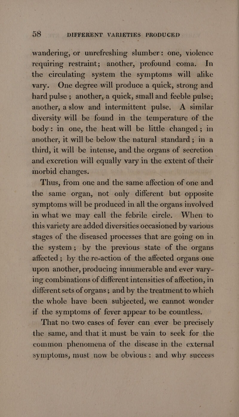 wandering, or unrefreshing slumber: one, violence requiring restraint; another, profound coma. In the circulating system the symptoms will alike vary. One degree will produce a quick, strong and hard pulse ; another, a quick, small and feeble pulse; another, a slow and intermittent pulse. A similar diversity will be found in the temperature of the body: in one, the heat will be little changed; in another, it will be below the natural standard; im a third, it will be imtense, and the organs of secretion and excretion will equally vary in the extent of their morbid changes. Thus, from one and the same affection of one and the same organ, not only different but opposite symptoms will be produced in all the organs involved in what we may call the febrile circle. When to this variety are added diversities occasioned by various stages of the diseased processes that are going on in the system; by the previous state of the organs affected ; by the re-action of the affected organs one upon another, producing innumerable and ever vary- ing combinations of different intensities of affection, in different sets of organs; and by the treatment to which the whole have been subjected, we cannot wonder if the symptoms of fever appear to be countless. That no two cases of fever can ever be precisely the same, and that it must be vain to seek for the common phenomena of the disease in the external symptoms, must now be obvious: and why success