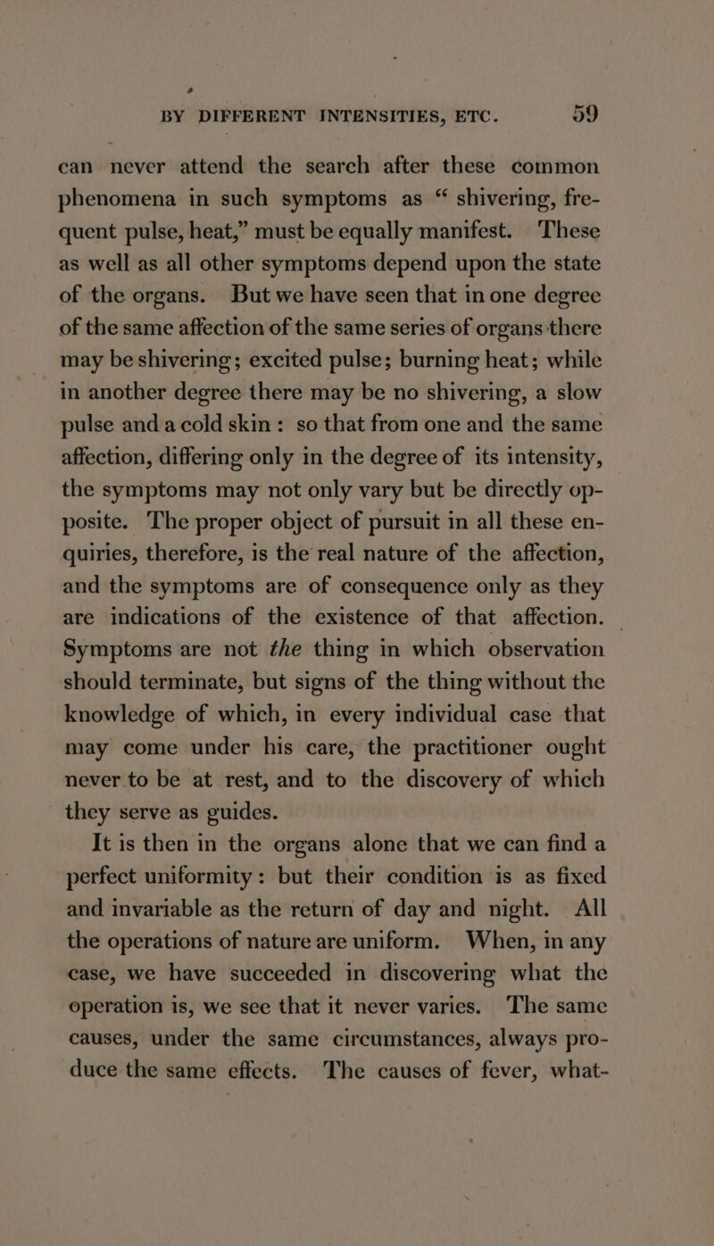 BY DIFFERENT INTENSITIES, ETC. 59 can never attend the search after these common phenomena in such symptoms as “ shivering, fre- quent pulse, heat,” must be equally manifest. These as well as all other symptoms depend upon the state of the organs. But we have seen that in one degree of the same affection of the same series of organs there may be shivering; excited pulse; burning heat; while in another degree there may be no shivering, a slow pulse anda cold skin: so that from one and the same affection, differing only in the degree of its intensity, the symptoms may not only vary but be directly op- posite. The proper object of pursuit in all these en- quiries, therefore, is the real nature of the affection, and the symptoms are of consequence only as they are indications of the existence of that affection. — Symptoms are not the thing in which observation should terminate, but signs of the thing without the knowledge of which, in every individual case that may come under his care, the practitioner ought never to be at rest, and to the discovery of which they serve as guides. It is then in the organs alone that we can find a perfect uniformity: but their condition is as fixed and invariable as the return of day and night. All the operations of nature are uniform. When, in any case, we have succeeded in discovering what the operation is, we see that it never varies. ‘The same causes, under the same circumstances, always pro- duce the same effects. The causes of fever, what-