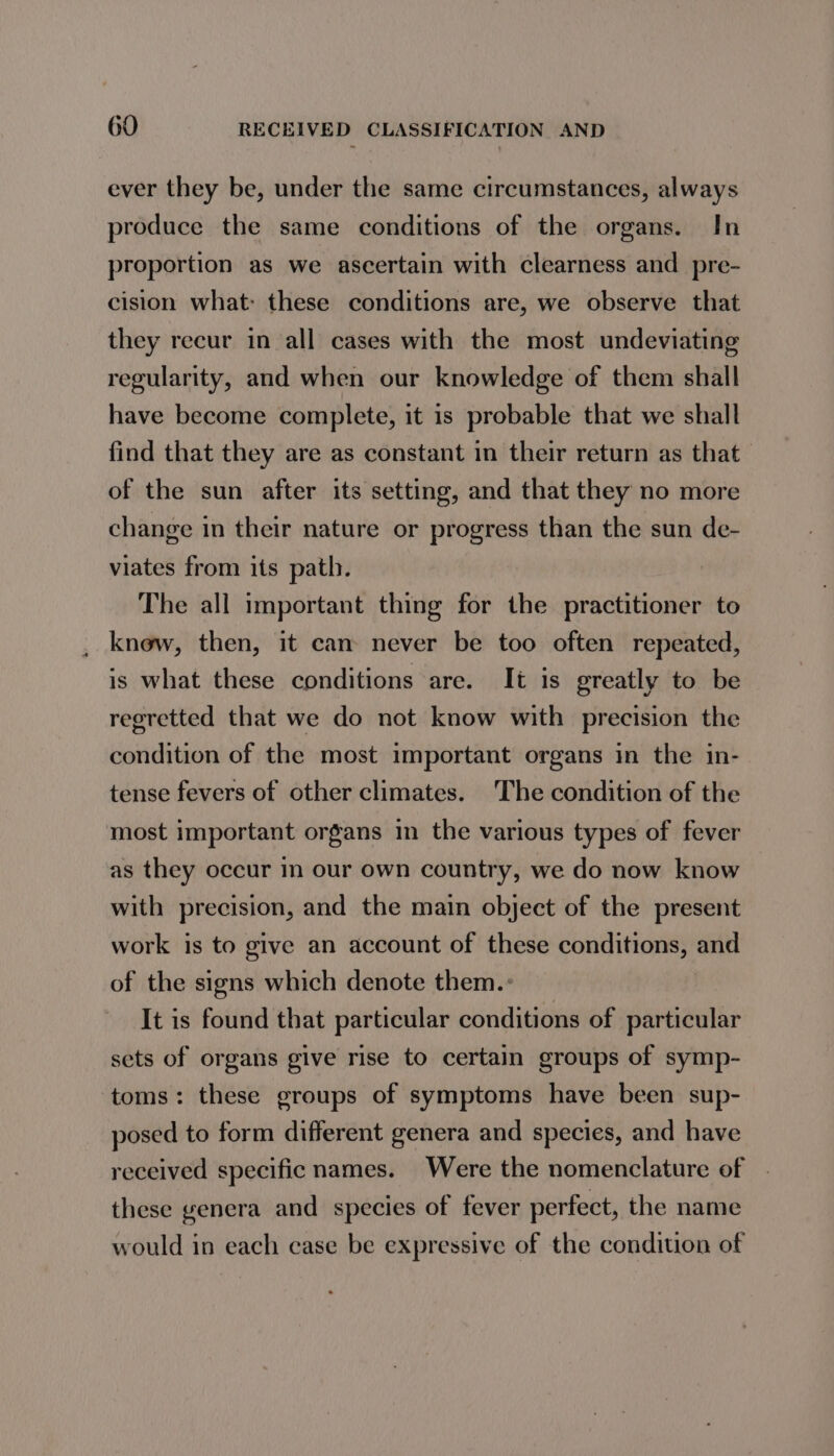 ever they be, under the same circumstances, always produce the same conditions of the organs. In proportion as we ascertain with clearness and pre- cision what: these conditions are, we observe that they recur in all cases with the most undeviating regularity, and when our knowledge of them shall have become complete, it is probable that we shall find that they are as constant in their return as that of the sun after its setting, and that they no more change in their nature or progress than the sun de- viates from its path. The all important thing for the practitioner to know, then, it can never be too often repeated, is what these conditions are. It is greatly to be regretted that we do not know with precision the condition of the most important organs in the in- tense fevers of other climates. The condition of the most important organs in the various types of fever as they occur in our own country, we do now know with precision, and the main object of the present work is to give an account of these conditions, and of the signs which denote them.: It is found that particular conditions of particular sets of organs give rise to certain groups of symp- toms: these groups of symptoms have been sup- posed to form different genera and species, and have received specific names. Were the nomenclature of these genera and species of fever perfect, the name would in each case be expressive of the condition of