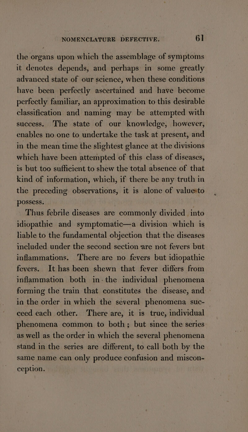 the organs upon which the assemblage of symptoms it denotes depends, and perhaps in some greatly advanced state of our science, when these conditions have been perfectly ascertained and have become perfectly familiar, an approximation to this desirable classification and naming may be attempted with success. The state of our knowledge, however, enables no one to undertake the task at present, and in the mean time the slightest glance at the divisions which have been attempted of this class of diseases, is but too sufficient to shew the total absence of that kind of information, which, if there be any truth in the preceding observations, it is alone of valuesto possess. Thus febrile diseases are commonly divided into idiopathte and symptomatic—a division which is liable to the fundamental objection that the diseases included under the second section ‘are not fevers but inflammations. There are no fevers but idiopathic fevers. It has been shewn that fever differs from inflammation both in-the individual phenomena forming the train that constitutes the disease, and in the order in which the several phenomena suc- | ceed each other. There are, it is true, individual phenomena common to both; but since the series as well as the order in which the several phenomena stand in the series are different, to call both by the same name can only produce confusion and miscon- ception.